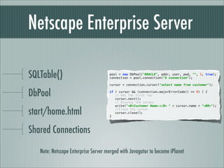 Netscape Enterprise Server

SQLTable()                           pool = new DbPool("ORACLE", addr, user, pwd, "", 5, true);
                                     connection = pool.connection("A connection");

                                     cursor = connection.cursor("select name from customer");


DbPool                               if ( cursor && (connection.majorErrorCode() == 0) ) {
                                        // Get the first row
                                        cursor.next();
                                        // Display the values
                                        write("<B>Customer Name:</B> " + cursor.name + "<BR>");

start/home.html                      }
                                        //Close the cursor
                                        cursor.close();




Shared Connections

   Note: Netscape Enterprise Server merged with Javagator to become iPlanet
 
