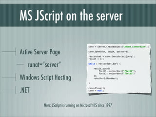 MS JScript on the server
                                            conn = Server.CreateObject("ADODB.Connection");


Active Server Page                          conn.Open(dsn, login, password);

                                            reccordset = conn.Execute(sqlQuery);
                                            result = [];


   runat=”server”                           while (!reccordset.EOF) {

                                                result.push({
                                                    field1: reccordset("field1"),
                                                    field2: reccordset("field2")

Windows Script Hosting                          });
                                                rsAuthor2.MoveNext;

                                            }



.NET
                                            conn.Close();
                                            conn = null;




          Note: JScript is running on Microsoft IIS since 1997
 
