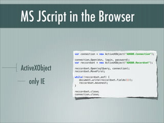 MS JScript in the Browser

                var connection = new ActiveXObject("ADODB.Connection");
                  
                connection.Open(dsn, login, password);
                var reccordset = new ActiveXObject("ADODB.Recordset");

ActiveXObject
                 
                reccordset.Open(sqlQuery, connection);
                reccordset.MoveFirst;

                while(!reccordset.eof) {

   only IE      }
                   document.write(reccordset.fields(1));
                   reccordset.movenext;

                 
                reccordset.close;
                connection.close;
 