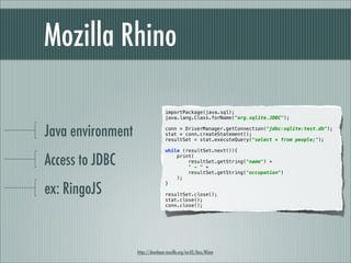 Mozilla Rhino

                                   importPackage(java.sql);
                                   java.lang.Class.forName("org.sqlite.JDBC");


Java environment                   conn = DriverManager.getConnection("jdbc:sqlite:test.db");
                                   stat = conn.createStatement();
                                   resultSet = stat.executeQuery("select * from people;");

                                   while (resultSet.next()){

Access to JDBC                         print(
                                           resultSet.getString("name") +
                                           " - " +
                                           resultSet.getString("occupation")
                                       );

ex: RingoJS
                                   }

                                   resultSet.close();
                                   stat.close();
                                   conn.close();




                   https://developer.mozilla.org/en-US/docs/Rhino
 