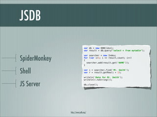 JSDB

                                var db = new ODBC(dsn);
                                var result = db.query("select * from mytable");



SpiderMonkey
                                var searcher = new Index;
                                for (var i=1; i <= result.count; i++)
                                {
                                  searcher.add(result.get('NAME'));
                                }


Shell                           var i = searcher.find('Mr. Smith');
                                var r = result.getRow(i + 1);

                                writeln('Data for Mr. Smith');
                                writeln(r.toString());

JS Server                       db.close();




               http://www.jsdb.org/
 