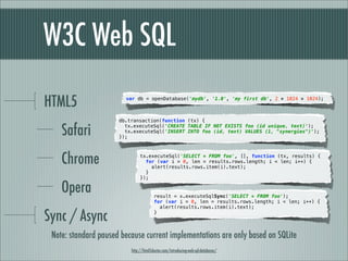 W3C Web SQL

HTML5                   var db = openDatabase('mydb', '1.0', 'my first db', 2 * 1024 * 1024);



                      db.transaction(function (tx) {

    Safari              tx.executeSql('CREATE TABLE IF NOT EXISTS foo (id unique, text)');
                        tx.executeSql('INSERT INTO foo (id, text) VALUES (1, "synergies")');
                      });




    Chrome                     tx.executeSql('SELECT * FROM foo', [], function (tx, results) {
                                 for (var i = 0, len = results.rows.length; i < len; i++) {
                                   alert(results.rows.item(i).text);
                                 }
                               });

    Opera                              result = x.executeSqlSync('SELECT * FROM foo');
                                       for (var i = 0, len = results.rows.length; i < len; i++) {
                                         alert(results.rows.item(i).text);

Sync / Async                           }




 Note: standard paused because current implementations are only based on SQLite
                          http://html5doctor.com/introducing-web-sql-databases/
 