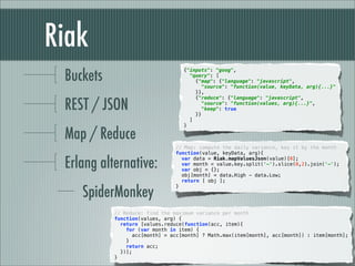 Riak
 Buckets
                                   {"inputs": "goog",
                                     "query": [
                                       {"map": {"language": "javascript",
                                         "source": "function(value, keyData, arg){...}"
                                       }},


 REST / JSON
                                       {"reduce": {"language": "javascript",
                                         "source": "function(values, arg){...}",
                                         "keep": true
                                       }}
                                     ]
                                   }

 Map / Reduce
                                // Map: compute the daily variance, key it by the month
                                function(value, keyData, arg){

 Erlang alternative:              var data = Riak.mapValuesJson(value)[0];
                                  var month = value.key.split('-').slice(0,2).join('-');
                                  var obj = {};
                                  obj[month] = data.High - data.Low;
                                  return [ obj ];


    SpiderMonkey
                                }



           // Reduce: find the maximum variance per month
           function(values, arg) {
             return [values.reduce(function(acc, item){
               for (var month in item) {
                  acc[month] = acc[month] ? Math.max(item[month], acc[month]) : item[month];
               }
               return acc;
             })];
           }
 