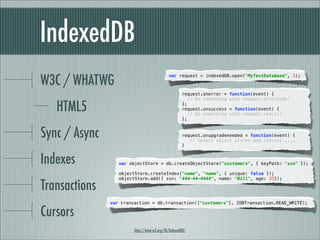 IndexedDB
W3C / WHATWG
                                            var request = indexedDB.open("MyTestDatabase", 3);



                                                    request.onerror =    function(event) {
                                                       // Do something   with request.errorCode!

   HTML5                                            };
                                                    request.onsuccess
                                                       // Do something
                                                                         = function(event) {
                                                                         with request.result!
                                                    };


Sync / Async                                        request.onupgradeneeded = function(event) {
                                                       // Update object stores and indices ....
                                                    }


Indexes           var objectStore = db.createObjectStore("customers", { keyPath: "ssn" });

                  objectStore.createIndex("name", "name", { unique: false });


Transactions
                  objectStore.add({ ssn: "444-44-4444", name: "Bill", age: 35});




               var transaction = db.transaction(["customers"], IDBTransaction.READ_WRITE);

Cursors
                        http://www.w3.org/TR/IndexedDB/
 
