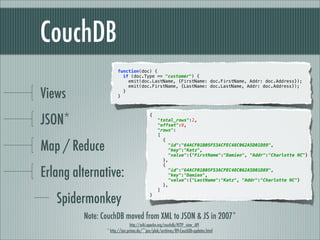 CouchDB
                      function(doc) {
                        if (doc.Type == "customer") {
                          emit(doc.LastName, {FirstName: doc.FirstName, Addr: doc.Address});
                          emit(doc.FirstName, {LastName: doc.LastName, Addr: doc.Address});

Views                 }
                        }




JSON*
                                         {
                                              "total_rows":2,
                                              "offset":0,
                                              "rows":
                                              [


Map / Reduce
                                                {
                                                  "id":"64ACF01B05F53ACFEC48C062A5D01D89",
                                                  "key":"Katz",
                                                  "value":{"FirstName":"Damien", "Addr":"Charlotte NC"}
                                                },
                                                {

Erlang alternative:                               "id":"64ACF01B05F53ACFEC48C062A5D01D89",
                                                  "key":"Damien",
                                                  "value":{"LastName":"Katz", "Addr":"Charlotte NC"}
                                                },
                                              ]

   Spidermonkey                          }




         Note: CouchDB moved from XML to JSON & JS in 2007*
                             http://wiki.apache.org/couchdb/HTTP_view_API
                * http://jan.prima.de/~jan/plok/archives/89-CouchDb-updates.html
 