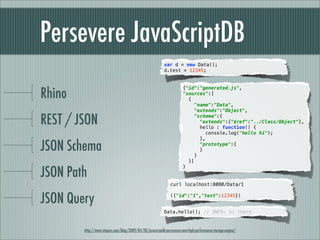 Persevere JavaScriptDB
                                                            var d = new Data();
                                                            d.test = 12345;




Rhino
                                                                        {"id":"generated.js",
                                                                        "sources":[
                                                                          {
                                                                            "name":"Data",
                                                                            "extends":"Object",

REST / JSON                                                                 "schema":{
                                                                               "extends":{"$ref":"../Class/Object"},
                                                                               hello : function() {
                                                                                  console.log("hello hi");
                                                                               },

JSON Schema                                                                  }
                                                                               "prototype":{
                                                                               }

                                                                          }]


JSON Path
                                                                        }


                                                                curl localhost:8080/Data/1


JSON Query                                                      ({"id":"1","test":12345})


                                                            Data.hello(); // INFO: hi there


        http://www.sitepen.com/blog/2009/04/20/javascriptdb-perseveres-new-high-performance-storage-engine/
 