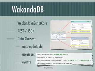 WakandaDB
 Webkit JavaScriptCore
 REST / JSON
 Data Classes
    auto-updatable
    accessors
                john = ds.Person.ﬁnd("ﬁstName eq John");

    events      conferences = john.allConferences;

                JohnJSConferences = conferences.filter("title eq :1", "*JavaScript*");


    methods     JSAttendeesJohnMet = JSConferences.allPeople;


                         http://wakanda.org/
 