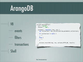 ArangoDB

V8                  actions.defineHttp({
                      url : "world",
                      context : "api",


     events
                        callback : function (req, res) {
                          var collection = db._collection(req.parameter.collection);

                           if (collection == null) {
                             ...


     ﬁlters
                           }
                           else {
                             ...
                           }



     transactions
                           actions.resultOk(req, res, actions.HTTP_OK, result);
                      }
                    });




Shell

                    http://www.ape-project.org/
 