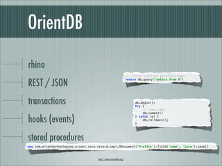 OrientDB

rhino
                                                                 // create function getAllCustomer

REST / JSON
                                                                 return db.query("select from V")




transactions                                                          db.begin();
                                                                      try {
                                                                      "   // some code
                                                                      "   db.commit()

hooks (events)                                                        } catch (e) {
                                                                      "
                                                                      }
                                                                          db.rollback();"




stored procedures
new com.orientechnologies.orient.core.record.impl.ODocument('Profile').field('name', 'Luca').save()



                                      http://www.orientdb.org/
 