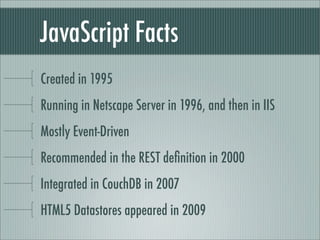 JavaScript Facts
Created in 1995
Running in Netscape Server in 1996, and then in IIS
Mostly Event-Driven
Recommended in the REST deﬁnition in 2000
Integrated in CouchDB in 2007
HTML5 Datastores appeared in 2009
 
