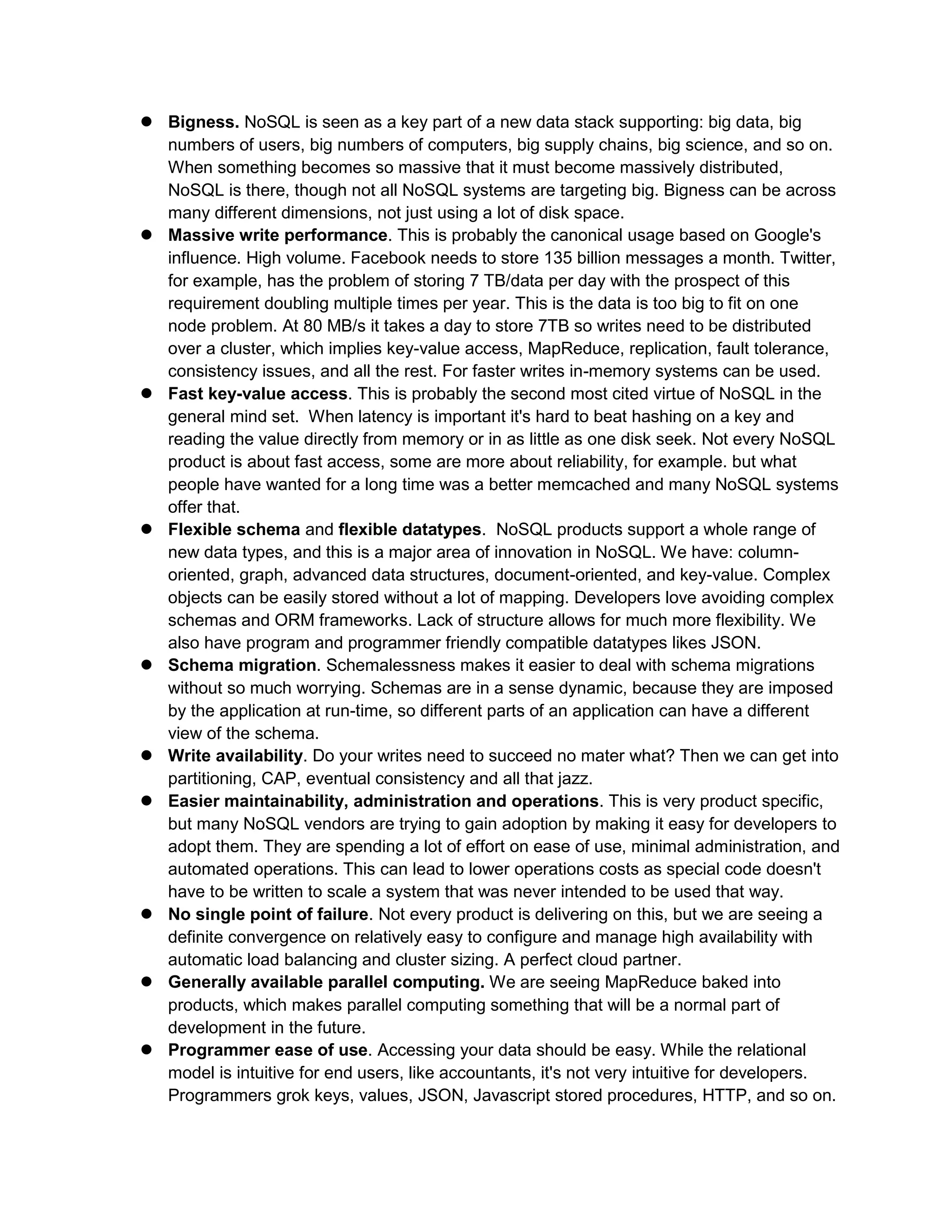  Bigness. NoSQL is seen as a key part of a new data stack supporting: big data, big
numbers of users, big numbers of computers, big supply chains, big science, and so on.
When something becomes so massive that it must become massively distributed,
NoSQL is there, though not all NoSQL systems are targeting big. Bigness can be across
many different dimensions, not just using a lot of disk space.
 Massive write performance. This is probably the canonical usage based on Google's
influence. High volume. Facebook needs to store 135 billion messages a month. Twitter,
for example, has the problem of storing 7 TB/data per day with the prospect of this
requirement doubling multiple times per year. This is the data is too big to fit on one
node problem. At 80 MB/s it takes a day to store 7TB so writes need to be distributed
over a cluster, which implies key-value access, MapReduce, replication, fault tolerance,
consistency issues, and all the rest. For faster writes in-memory systems can be used.
 Fast key-value access. This is probably the second most cited virtue of NoSQL in the
general mind set. When latency is important it's hard to beat hashing on a key and
reading the value directly from memory or in as little as one disk seek. Not every NoSQL
product is about fast access, some are more about reliability, for example. but what
people have wanted for a long time was a better memcached and many NoSQL systems
offer that.
 Flexible schema and flexible datatypes. NoSQL products support a whole range of
new data types, and this is a major area of innovation in NoSQL. We have: column-
oriented, graph, advanced data structures, document-oriented, and key-value. Complex
objects can be easily stored without a lot of mapping. Developers love avoiding complex
schemas and ORM frameworks. Lack of structure allows for much more flexibility. We
also have program and programmer friendly compatible datatypes likes JSON.
 Schema migration. Schemalessness makes it easier to deal with schema migrations
without so much worrying. Schemas are in a sense dynamic, because they are imposed
by the application at run-time, so different parts of an application can have a different
view of the schema.
 Write availability. Do your writes need to succeed no mater what? Then we can get into
partitioning, CAP, eventual consistency and all that jazz.
 Easier maintainability, administration and operations. This is very product specific,
but many NoSQL vendors are trying to gain adoption by making it easy for developers to
adopt them. They are spending a lot of effort on ease of use, minimal administration, and
automated operations. This can lead to lower operations costs as special code doesn't
have to be written to scale a system that was never intended to be used that way.
 No single point of failure. Not every product is delivering on this, but we are seeing a
definite convergence on relatively easy to configure and manage high availability with
automatic load balancing and cluster sizing. A perfect cloud partner.
 Generally available parallel computing. We are seeing MapReduce baked into
products, which makes parallel computing something that will be a normal part of
development in the future.
 Programmer ease of use. Accessing your data should be easy. While the relational
model is intuitive for end users, like accountants, it's not very intuitive for developers.
Programmers grok keys, values, JSON, Javascript stored procedures, HTTP, and so on.
 