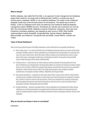 What is Nosql?
NoSQL database, also called Not Only SQL, is an approach to data management and database
design that's useful for very large sets of distributed data. NoSQL is a whole new way of
thinking about a database. NoSQL is not a relational database. The reality is that a relational
database model may not be the best solution for all situations. The easiest way to think of
NoSQL, is that of a database which does not adhering to the traditional relational database
management system (RDMS) structure. Sometimes you will also see it revered to as 'not only
SQL'.the most popular NoSQL database is Apache Cassandra. Cassandra, which was once
Facebook’s proprietary database, was released as open source in 2008. Other NoSQL
implementations include SimpleDB, Google BigTable, Apache Hadoop, MapReduce,
MemcacheDB, and Voldemort. Companies that use NoSQL include NetFlix, LinkedIn and
Twitter.
Types of Nosql Databases?
There are four general types of NoSQL databases, each with their own specific attributes:
● Key-Value store – we start with this type of database because these are some of the least
complex NoSQL options. These databases are designed for storing data in a schema-less
way. In a key-value store, all of the data within consists of an indexed key and a value,
hence the name. Examples of this type of database include: Cassandra, DyanmoDB,
Azure Table Storage (ATS), Riak, BerkeleyDB.
● Column store – (also known as wide-column stores) instead of storing data in rows,
these databases are designed for storing data tables as sections of columns of data, rather
than as rows of data. While this simple description sounds like the inverse of a standard
database, wide-column stores offer very high performance and a highly scalable
architecture. Examples include: HBase, BigTable and HyperTable.
● Document database – expands on the basic idea of key-value stores where “documents”
contain more complex in that they contain data and each document is assigned a unique
key, which is used to retrieve the document. These are designed for storing, retrieving,
and managing document-oriented information, also known as semi-structured data.
Examples include: MongoDB and CouchDB.
● Graph database – Based on graph theory, these databases are designed for data whose
relations are well represented as a graph and has elements which are interconnected,
with an undetermined number of relations between them. Examples include: Neo4J and
Polyglot.
Why we should use Nosql or when to use Nosql?
Usecases:-
 