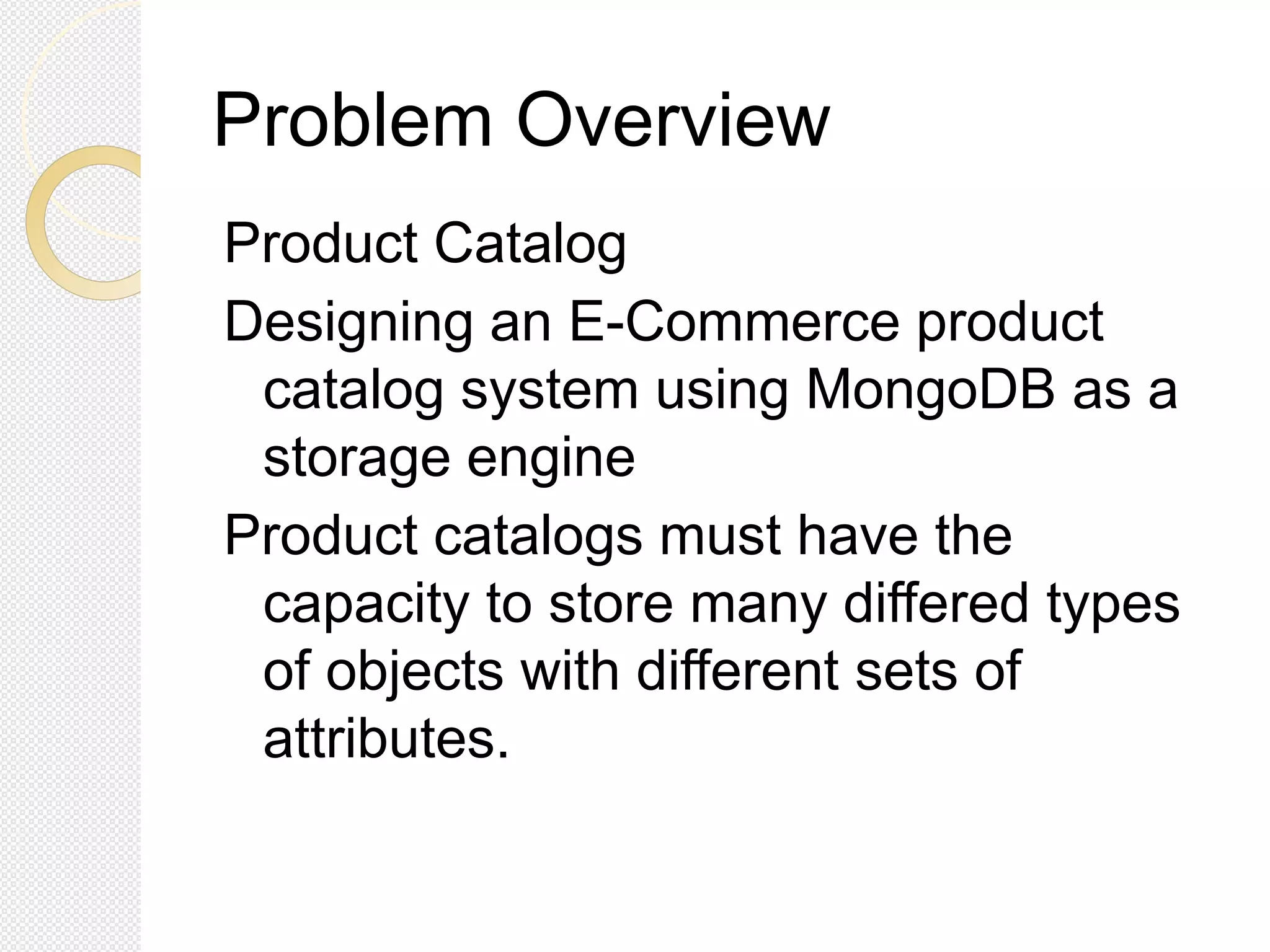 Problem Overview
Product Catalog
Designing an E-Commerce product
catalog system using MongoDB as a
storage engine
Product catalogs must have the
capacity to store many differed types
of objects with different sets of
attributes.
 