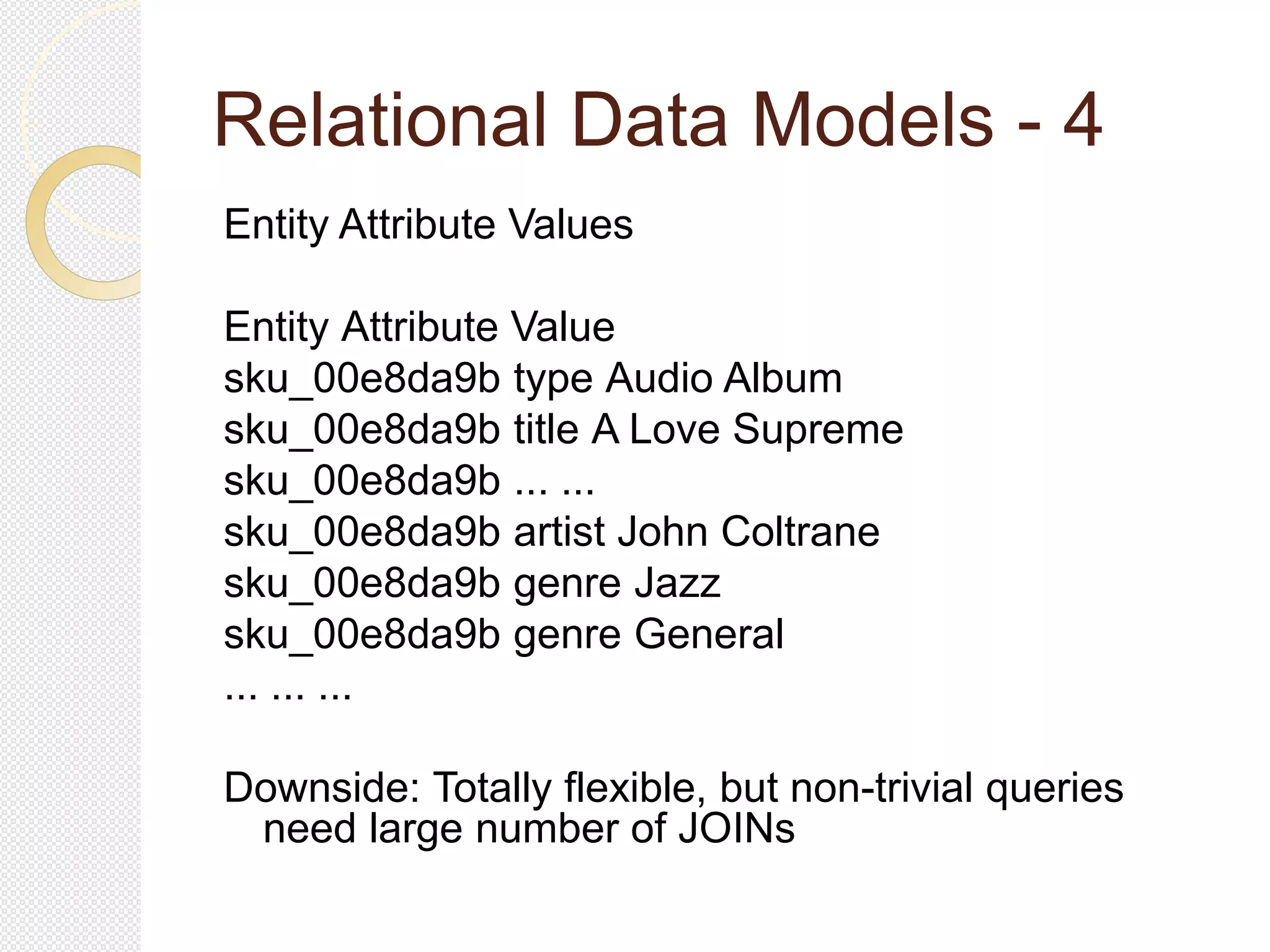 Relational Data Models - 4
Entity Attribute Values
Entity Attribute Value
sku_00e8da9b type Audio Album
sku_00e8da9b title A Love Supreme
sku_00e8da9b ... ...
sku_00e8da9b artist John Coltrane
sku_00e8da9b genre Jazz
sku_00e8da9b genre General
... ... ...
Downside: Totally flexible, but non-trivial queries
need large number of JOINs
 