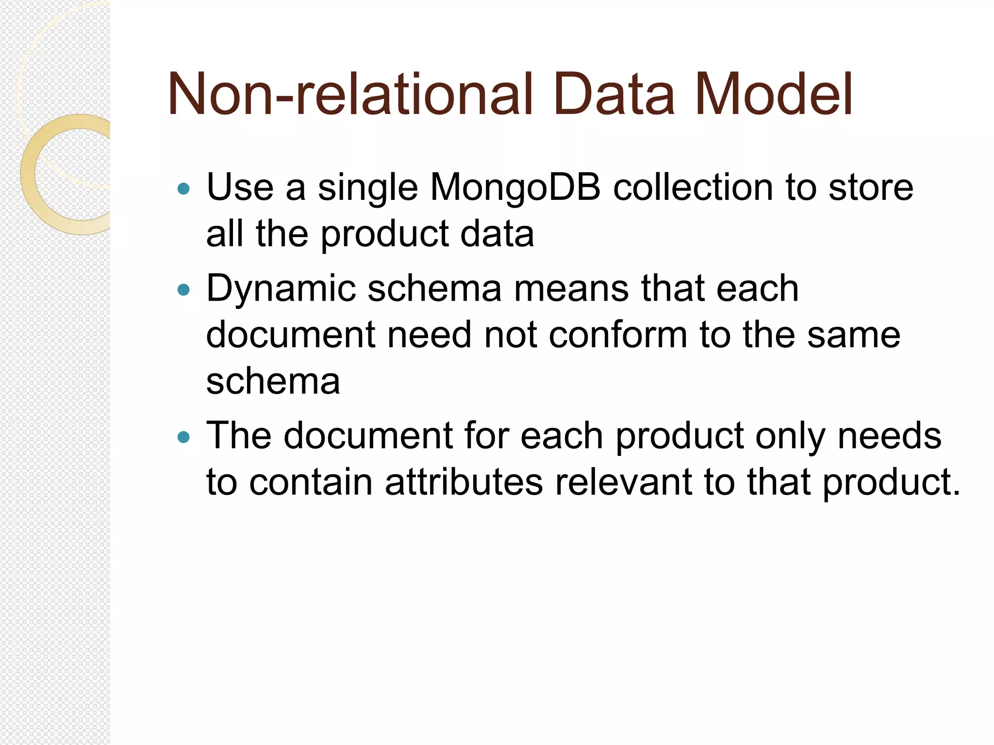 Non-relational Data Model
 Use a single MongoDB collection to store
all the product data
 Dynamic schema means that each
document need not conform to the same
schema
 The document for each product only needs
to contain attributes relevant to that product.
 