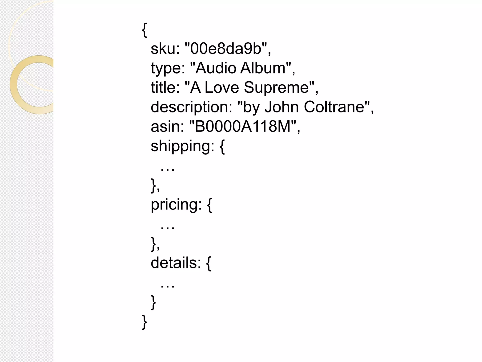 {
sku: "00e8da9b",
type: "Audio Album",
title: "A Love Supreme",
description: "by John Coltrane",
asin: "B0000A118M",
shipping: {
…
},
pricing: {
…
},
details: {
…
}
}
 