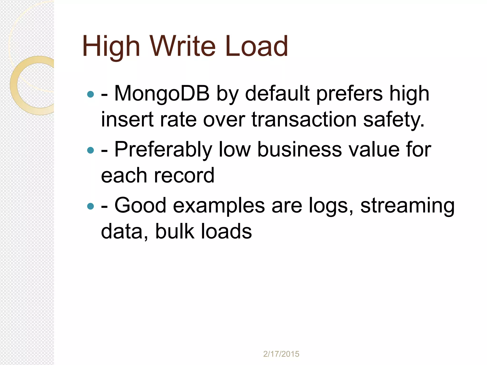 2/17/2015
High Write Load
 - MongoDB by default prefers high
insert rate over transaction safety.
 - Preferably low business value for
each record
 - Good examples are logs, streaming
data, bulk loads
 
