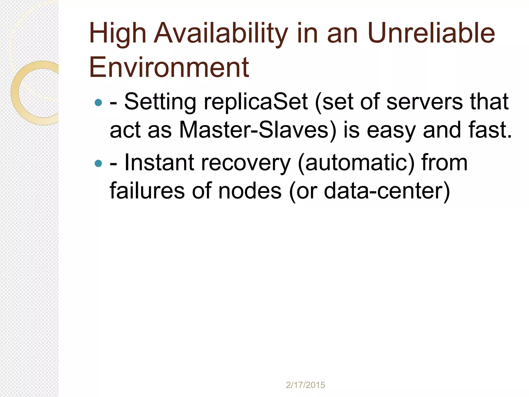 2/17/2015
High Availability in an Unreliable
Environment
 - Setting replicaSet (set of servers that
act as Master-Slaves) is easy and fast.
 - Instant recovery (automatic) from
failures of nodes (or data-center)
 