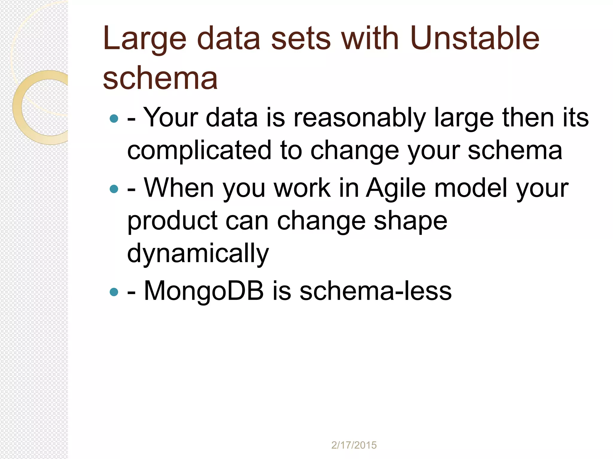 2/17/2015
Large data sets with Unstable
schema
 - Your data is reasonably large then its
complicated to change your schema
 - When you work in Agile model your
product can change shape
dynamically
 - MongoDB is schema-less
 