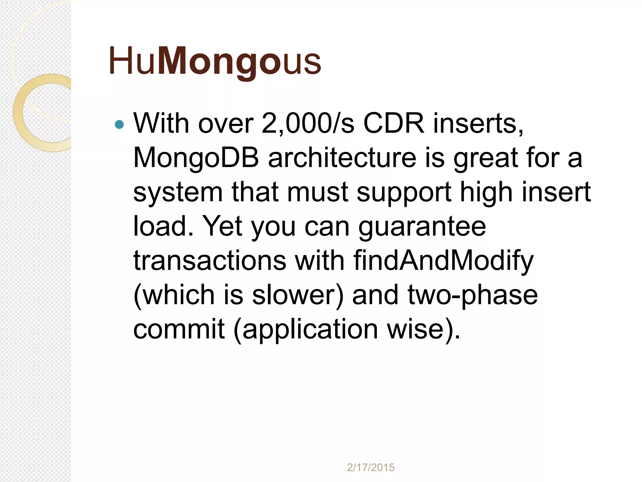 2/17/2015
HuMongous
 With over 2,000/s CDR inserts,
MongoDB architecture is great for a
system that must support high insert
load. Yet you can guarantee
transactions with findAndModify
(which is slower) and two-phase
commit (application wise).
 