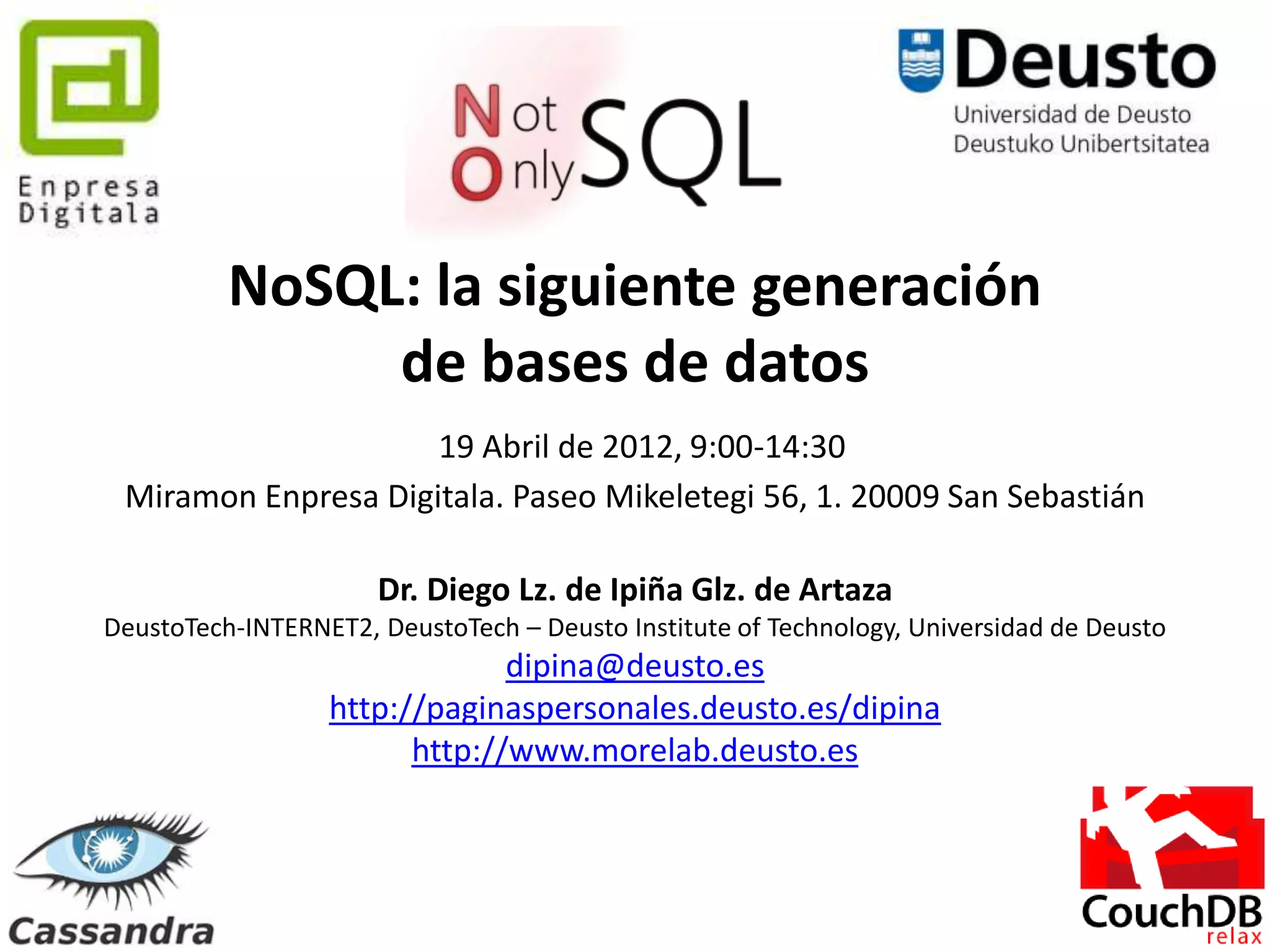 NoSQL: la siguiente generación
               de bases de datos
                     19 Abril de 2012, 9:00-14:30
 Miramon Enpresa Digitala. Paseo Mikeletegi 56, 1. 20009 San Sebastián

                      Dr. Diego Lz. de Ipiña Glz. de Artaza
DeustoTech-INTERNET2, DeustoTech – Deusto Institute of Technology, Universidad de Deusto
                               dipina@deusto.es
                  http://paginaspersonales.deusto.es/dipina
                        http://www.morelab.deusto.es



                                           1
 