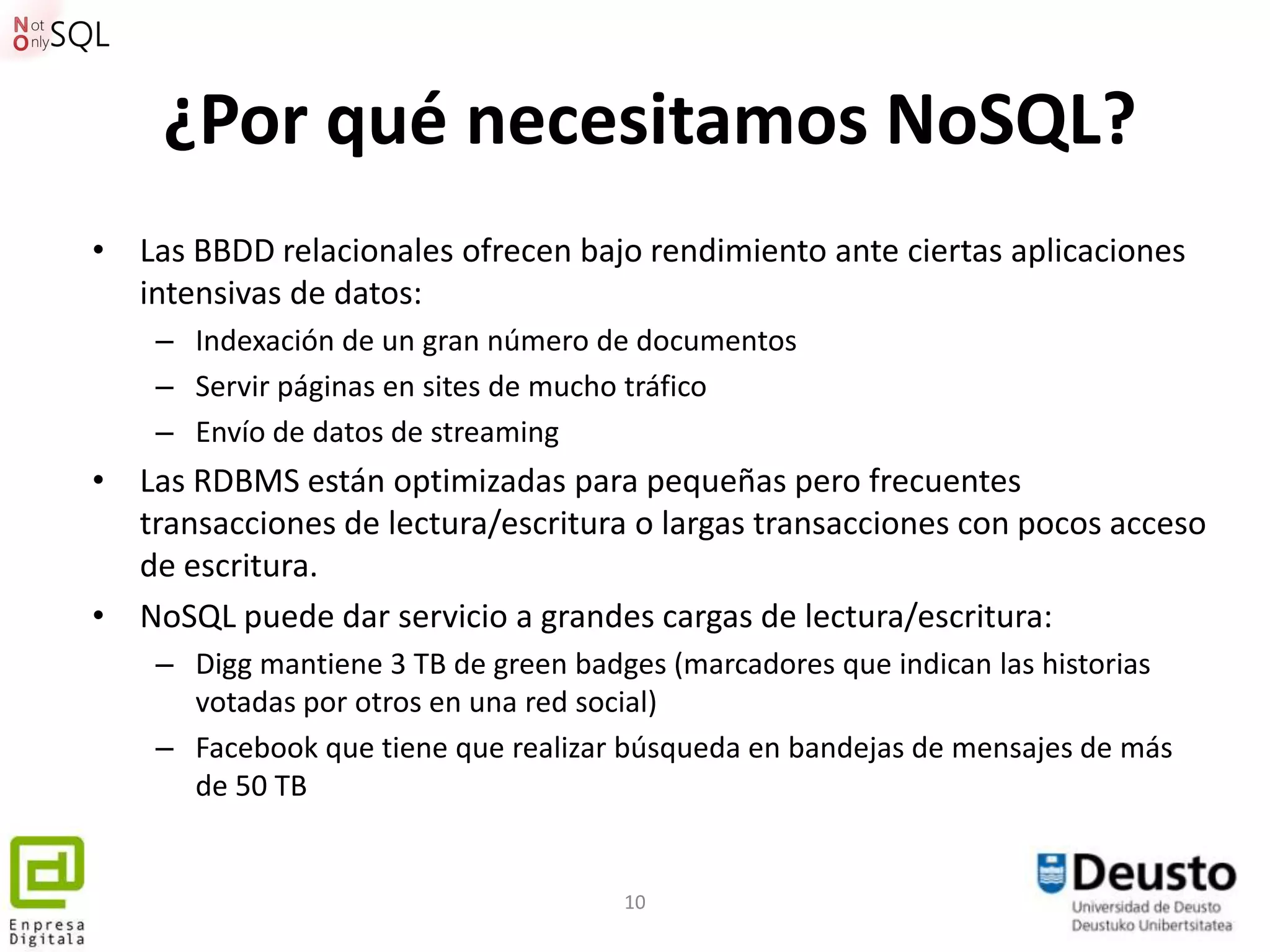 ¿Por qué necesitamos NoSQL?
• Las BBDD relacionales ofrecen bajo rendimiento ante ciertas aplicaciones
  intensivas de datos:
    – Indexación de un gran número de documentos
    – Servir páginas en sites de mucho tráfico
    – Envío de datos de streaming
• Las RDBMS están optimizadas para pequeñas pero frecuentes
  transacciones de lectura/escritura o largas transacciones con pocos acceso
  de escritura.
• NoSQL puede dar servicio a grandes cargas de lectura/escritura:
    – Digg mantiene 3 TB de green badges (marcadores que indican las historias
      votadas por otros en una red social)
    – Facebook que tiene que realizar búsqueda en bandejas de mensajes de más
      de 50 TB


                                      10
 