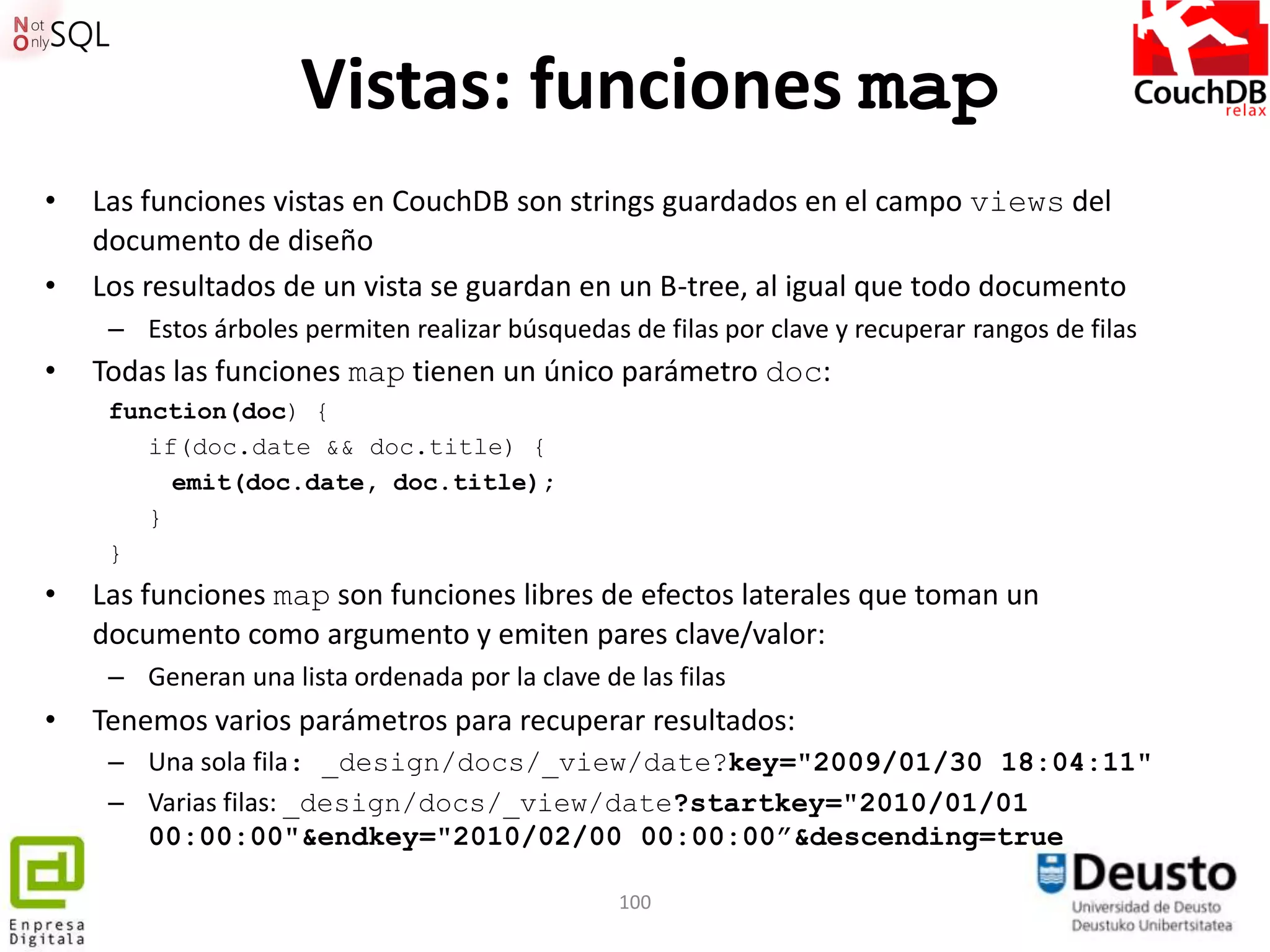Vistas: funciones map
•   Las funciones vistas en CouchDB son strings guardados en el campo views del
    documento de diseño
•   Los resultados de un vista se guardan en un B-tree, al igual que todo documento
     – Estos árboles permiten realizar búsquedas de filas por clave y recuperar rangos de filas
•   Todas las funciones map tienen un único parámetro doc:
     function(doc) {
        if(doc.date && doc.title) {
          emit(doc.date, doc.title);
        }
     }
•   Las funciones map son funciones libres de efectos laterales que toman un
    documento como argumento y emiten pares clave/valor:
     – Generan una lista ordenada por la clave de las filas
•   Tenemos varios parámetros para recuperar resultados:
     – Una sola fila: _design/docs/_view/date?key="2009/01/30 18:04:11"
     – Varias filas: _design/docs/_view/date?startkey="2010/01/01
       00:00:00"&endkey="2010/02/00 00:00:00”&descending=true

                                                 100
 