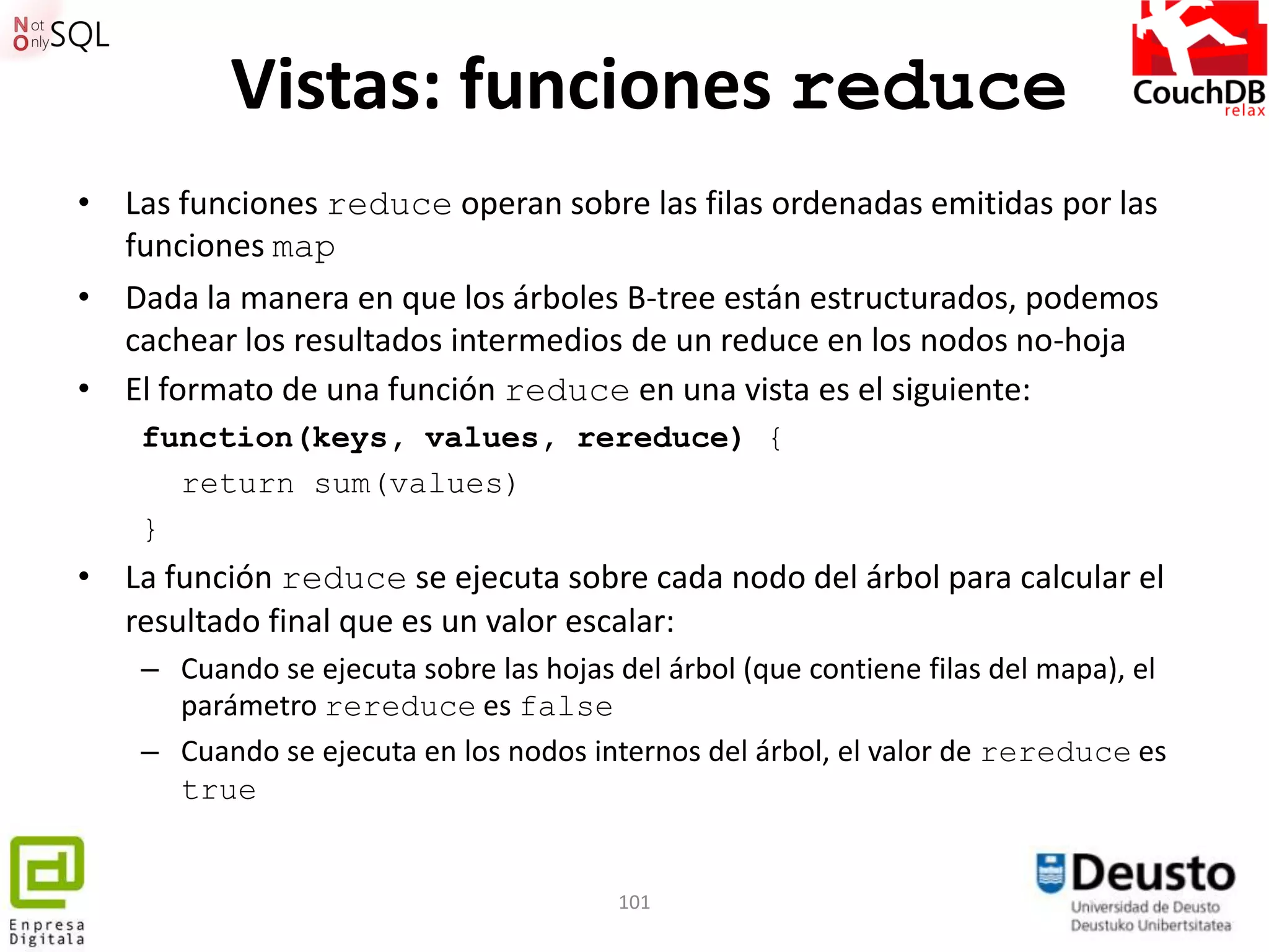 Vistas: funciones reduce
• Las funciones reduce operan sobre las filas ordenadas emitidas por las
  funciones map
• Dada la manera en que los árboles B-tree están estructurados, podemos
  cachear los resultados intermedios de un reduce en los nodos no-hoja
• El formato de una función reduce en una vista es el siguiente:
    function(keys, values, rereduce) {
      return sum(values)
    }
• La función reduce se ejecuta sobre cada nodo del árbol para calcular el
  resultado final que es un valor escalar:
    – Cuando se ejecuta sobre las hojas del árbol (que contiene filas del mapa), el
      parámetro rereduce es false
    – Cuando se ejecuta en los nodos internos del árbol, el valor de rereduce es
      true


                                        101
 