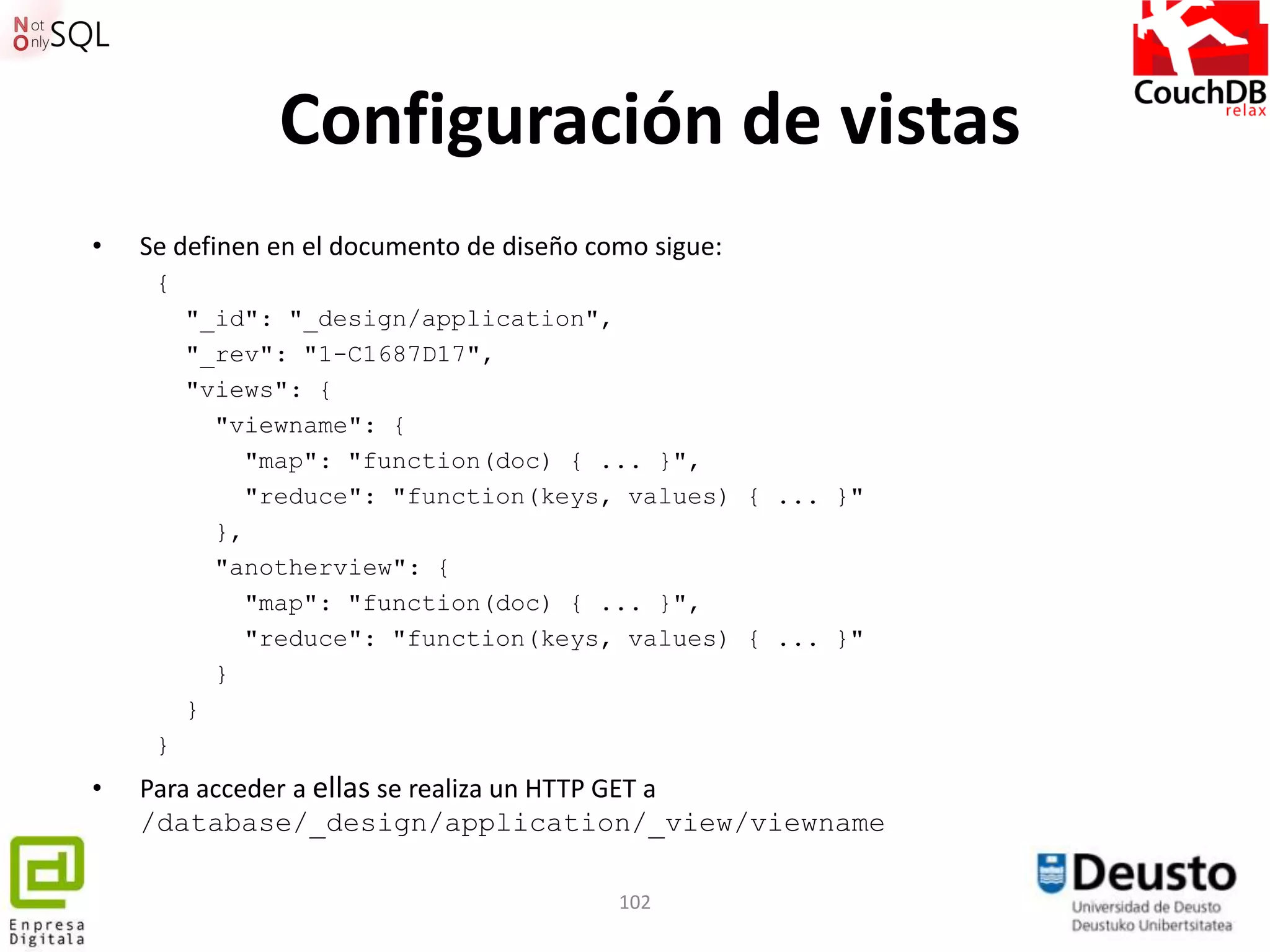 Configuración de vistas
•   Se definen en el documento de diseño como sigue:
     {
         "_id": "_design/application",
         "_rev": "1-C1687D17",
         "views": {
           "viewname": {
             "map": "function(doc) { ... }",
             "reduce": "function(keys, values) { ... }"
           },
           "anotherview": {
             "map": "function(doc) { ... }",
             "reduce": "function(keys, values) { ... }"
           }
         }
     }
•   Para acceder a ellas se realiza un HTTP GET a
    /database/_design/application/_view/viewname

                                           102
 