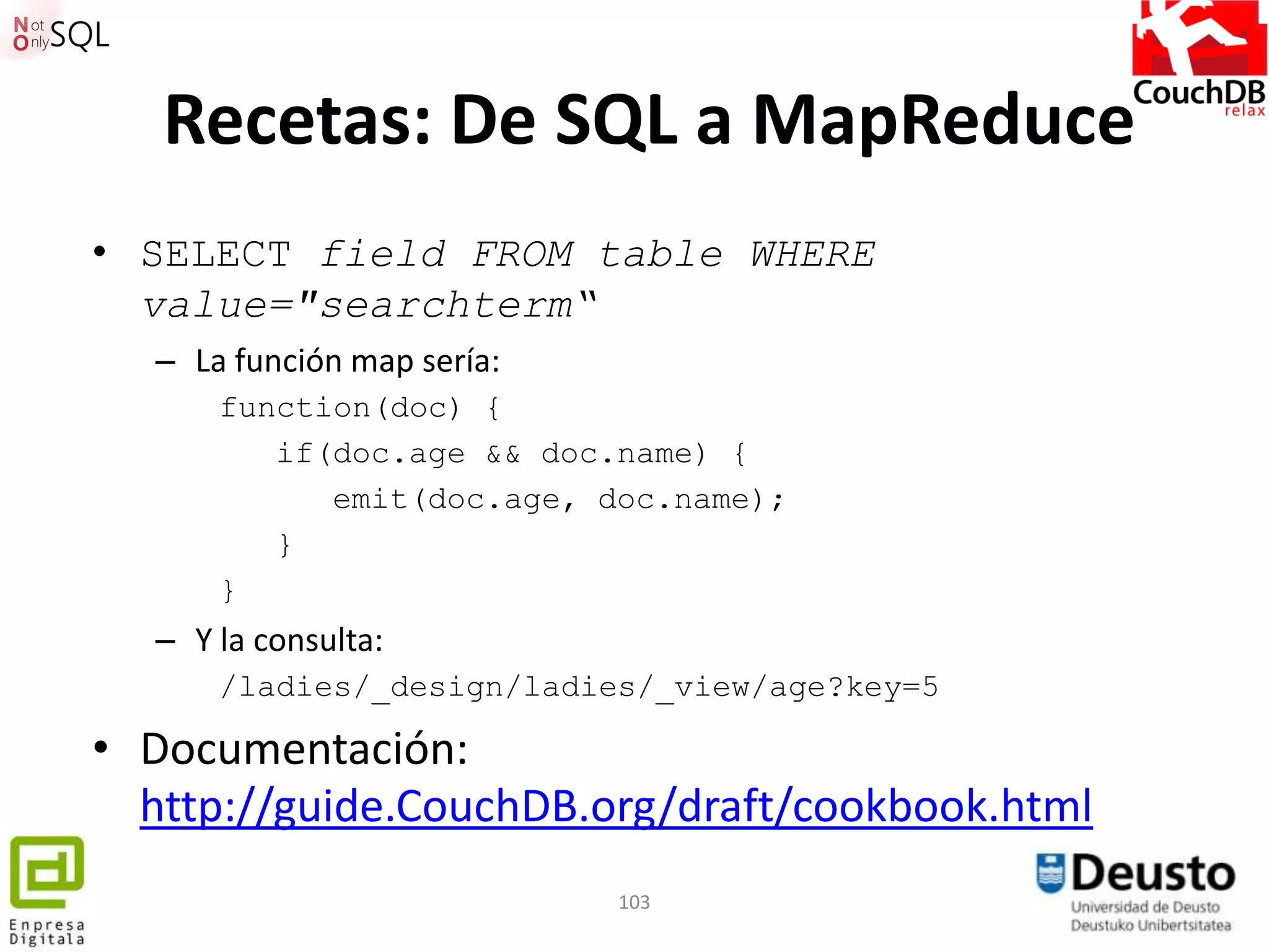 Recetas: De SQL a MapReduce
• SELECT field FROM table WHERE
  value="searchterm“
  – La función map sería:
      function(doc) {
         if(doc.age && doc.name) {
            emit(doc.age, doc.name);
         }
      }
  – Y la consulta:
      /ladies/_design/ladies/_view/age?key=5

• Documentación:
  http://guide.CouchDB.org/draft/cookbook.html
                            103
 