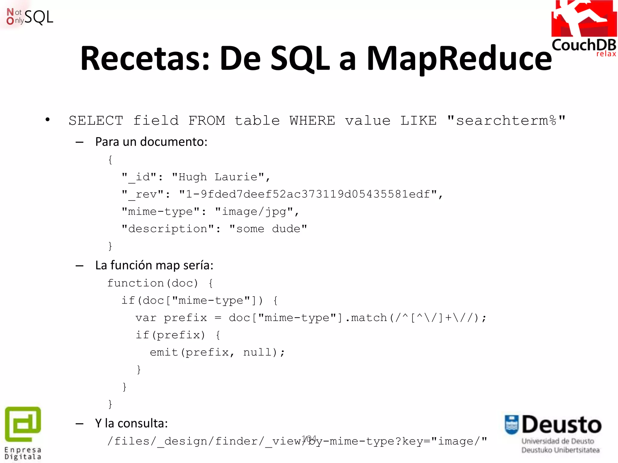 Recetas: De SQL a MapReduce
•   SELECT field FROM table WHERE value LIKE "searchterm%"
    – Para un documento:
         {
             "_id": "Hugh Laurie",
             "_rev": "1-9fded7deef52ac373119d05435581edf",
             "mime-type": "image/jpg",
             "description": "some dude"
         }
    – La función map sería:
         function(doc) {
           if(doc["mime-type"]) {
             var prefix = doc["mime-type"].match(/^[^/]+//);
             if(prefix) {
               emit(prefix, null);
             }
           }
         }
    – Y la consulta:
                                    104
         /files/_design/finder/_view/by-mime-type?key="image/"
 