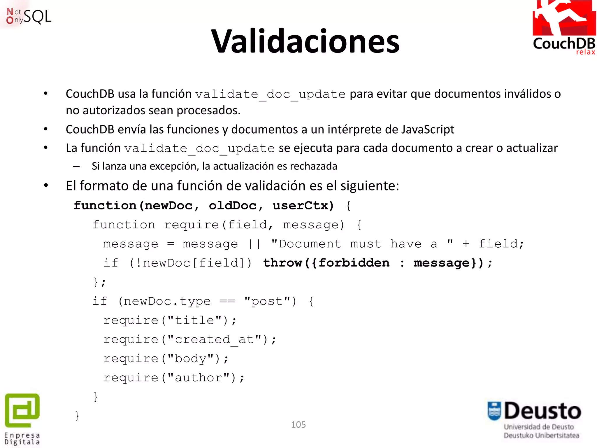 Validaciones
•   CouchDB usa la función validate_doc_update para evitar que documentos inválidos o
    no autorizados sean procesados.
•   CouchDB envía las funciones y documentos a un intérprete de JavaScript
•   La función validate_doc_update se ejecuta para cada documento a crear o actualizar
     –   Si lanza una excepción, la actualización es rechazada
•   El formato de una función de validación es el siguiente:
     function(newDoc, oldDoc, userCtx) {
       function require(field, message) {
         message = message || "Document must have a " + field;
         if (!newDoc[field]) throw({forbidden : message});
       };
       if (newDoc.type == "post") {
         require("title");
         require("created_at");
         require("body");
         require("author");
       }
     }
                                                   105
 