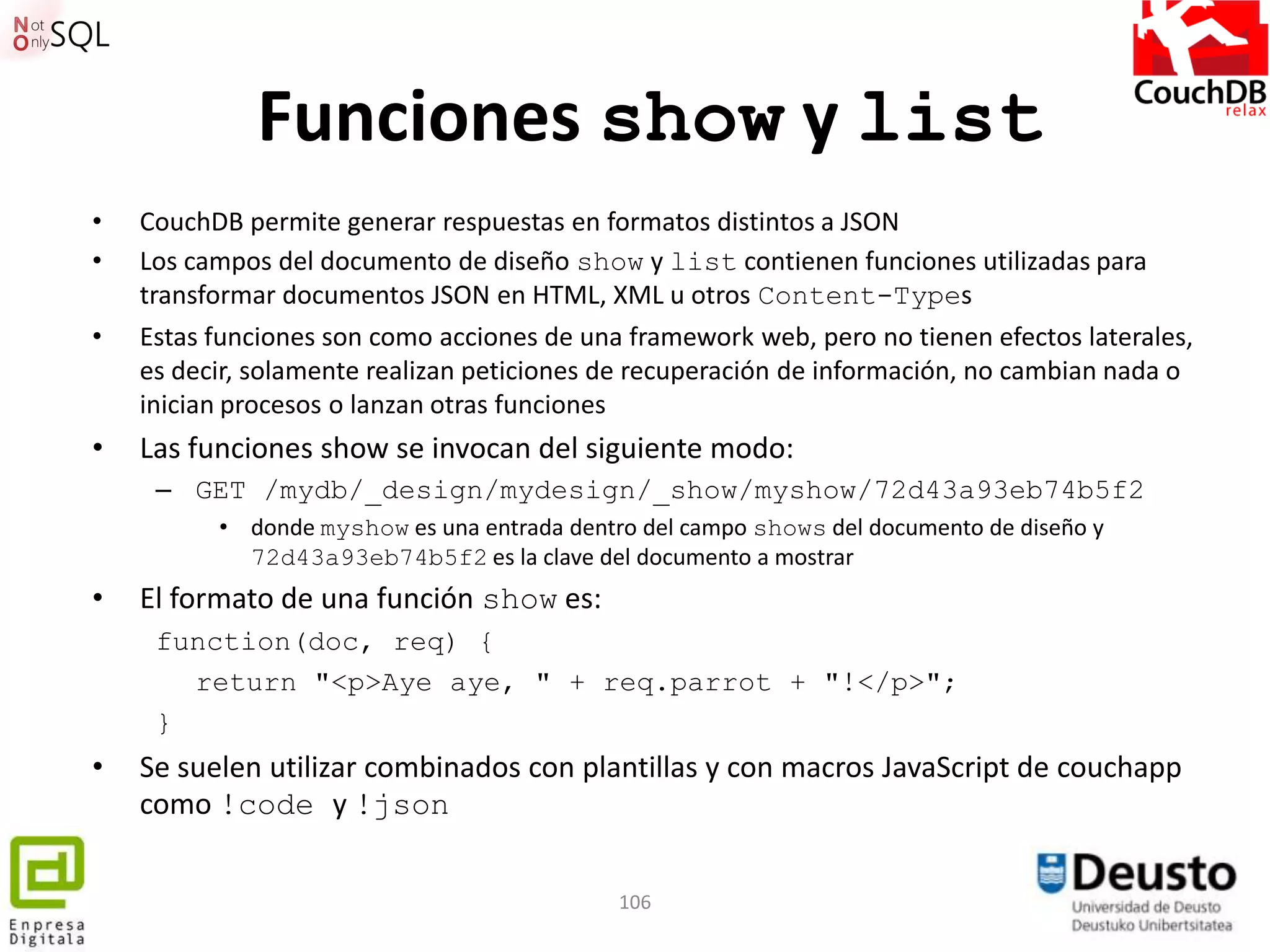 Funciones show y list
•   CouchDB permite generar respuestas en formatos distintos a JSON
•   Los campos del documento de diseño show y list contienen funciones utilizadas para
    transformar documentos JSON en HTML, XML u otros Content-Types
•   Estas funciones son como acciones de una framework web, pero no tienen efectos laterales,
    es decir, solamente realizan peticiones de recuperación de información, no cambian nada o
    inician procesos o lanzan otras funciones
•   Las funciones show se invocan del siguiente modo:
     – GET /mydb/_design/mydesign/_show/myshow/72d43a93eb74b5f2
          • donde myshow es una entrada dentro del campo shows del documento de diseño y
            72d43a93eb74b5f2 es la clave del documento a mostrar
•   El formato de una función show es:
     function(doc, req) {
       return "<p>Aye aye, " + req.parrot + "!</p>";
     }
•   Se suelen utilizar combinados con plantillas y con macros JavaScript de couchapp
    como !code y !json

                                             106
 