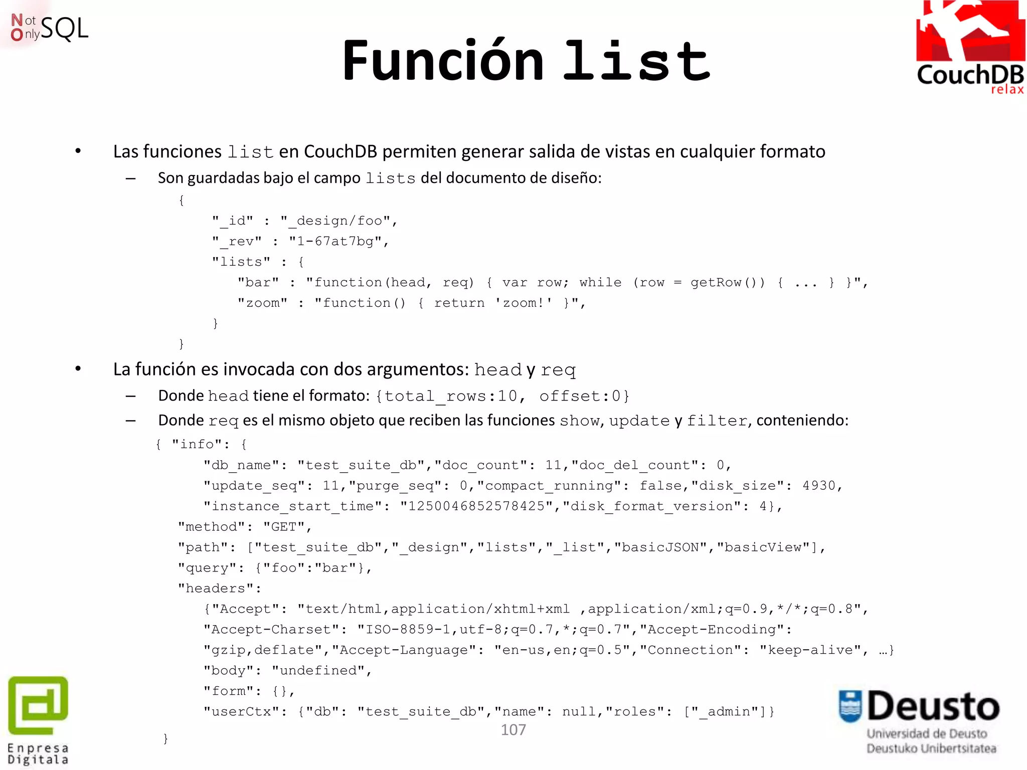 Función list
•   Las funciones list en CouchDB permiten generar salida de vistas en cualquier formato
     –   Son guardadas bajo el campo lists del documento de diseño:
             {
                 "_id" : "_design/foo",
                 "_rev" : "1-67at7bg",
                 "lists" : {
                    "bar" : "function(head, req) { var row; while (row = getRow()) { ... } }",
                    "zoom" : "function() { return 'zoom!' }",
                 }
             }
•   La función es invocada con dos argumentos: head y req
     –   Donde head tiene el formato: {total_rows:10, offset:0}
     –   Donde req es el mismo objeto que reciben las funciones show, update y filter, conteniendo:
         { "info": {
               "db_name": "test_suite_db","doc_count": 11,"doc_del_count": 0,
               "update_seq": 11,"purge_seq": 0,"compact_running": false,"disk_size": 4930,
               "instance_start_time": "1250046852578425","disk_format_version": 4},
            "method": "GET",
            "path": ["test_suite_db","_design","lists","_list","basicJSON","basicView"],
            "query": {"foo":"bar"},
            "headers":
               {"Accept": "text/html,application/xhtml+xml ,application/xml;q=0.9,*/*;q=0.8",
               "Accept-Charset": "ISO-8859-1,utf-8;q=0.7,*;q=0.7","Accept-Encoding":
               "gzip,deflate","Accept-Language": "en-us,en;q=0.5","Connection": "keep-alive", …}
               "body": "undefined",
               "form": {},
               "userCtx": {"db": "test_suite_db","name": null,"roles": ["_admin"]}
         }
                                                     107
 