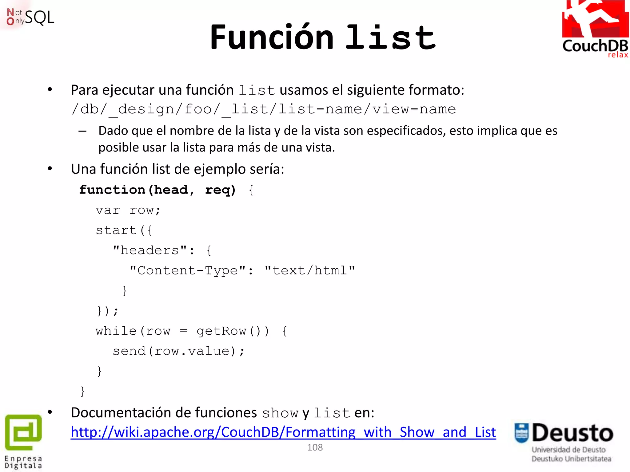 Función list
•   Para ejecutar una función list usamos el siguiente formato:
    /db/_design/foo/_list/list-name/view-name
     – Dado que el nombre de la lista y de la vista son especificados, esto implica que es
       posible usar la lista para más de una vista.
•   Una función list de ejemplo sería:
     function(head, req) {
       var row;
       start({
         "headers": {
             "Content-Type": "text/html"
           }
       });
       while(row = getRow()) {
         send(row.value);
       }
     }
•   Documentación de funciones show y list en:
    http://wiki.apache.org/CouchDB/Formatting_with_Show_and_List
                                             108
 