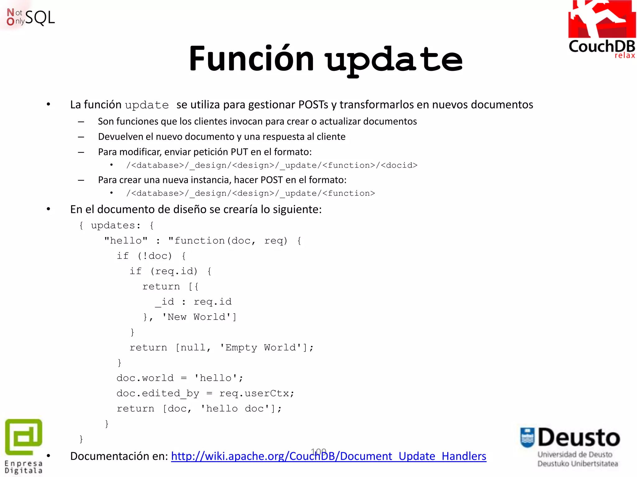 Función update
•   La función update se utiliza para gestionar POSTs y transformarlos en nuevos documentos
     –   Son funciones que los clientes invocan para crear o actualizar documentos
     –   Devuelven el nuevo documento y una respuesta al cliente
     –   Para modificar, enviar petición PUT en el formato:
           •   /<database>/_design/<design>/_update/<function>/<docid>
     –   Para crear una nueva instancia, hacer POST en el formato:
           •   /<database>/_design/<design>/_update/<function>
•   En el documento de diseño se crearía lo siguiente:
     { updates: {
         "hello" : "function(doc, req) {
           if (!doc) {
             if (req.id) {
                return [{
                  _id : req.id
                }, 'New World']
             }
             return [null, 'Empty World'];
           }
           doc.world = 'hello';
           doc.edited_by = req.userCtx;
           return [doc, 'hello doc'];
         }
     }
•                                               109
    Documentación en: http://wiki.apache.org/CouchDB/Document_Update_Handlers
 