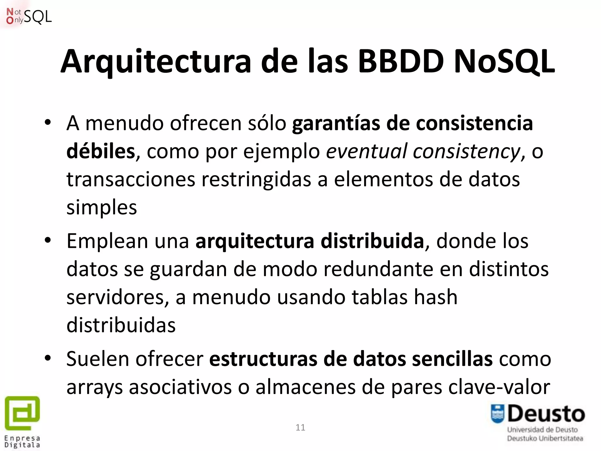 Arquitectura de las BBDD NoSQL
• A menudo ofrecen sólo garantías de consistencia
  débiles, como por ejemplo eventual consistency, o
  transacciones restringidas a elementos de datos
  simples
• Emplean una arquitectura distribuida, donde los
  datos se guardan de modo redundante en distintos
  servidores, a menudo usando tablas hash
  distribuidas
• Suelen ofrecer estructuras de datos sencillas como
  arrays asociativos o almacenes de pares clave-valor
                          11
 