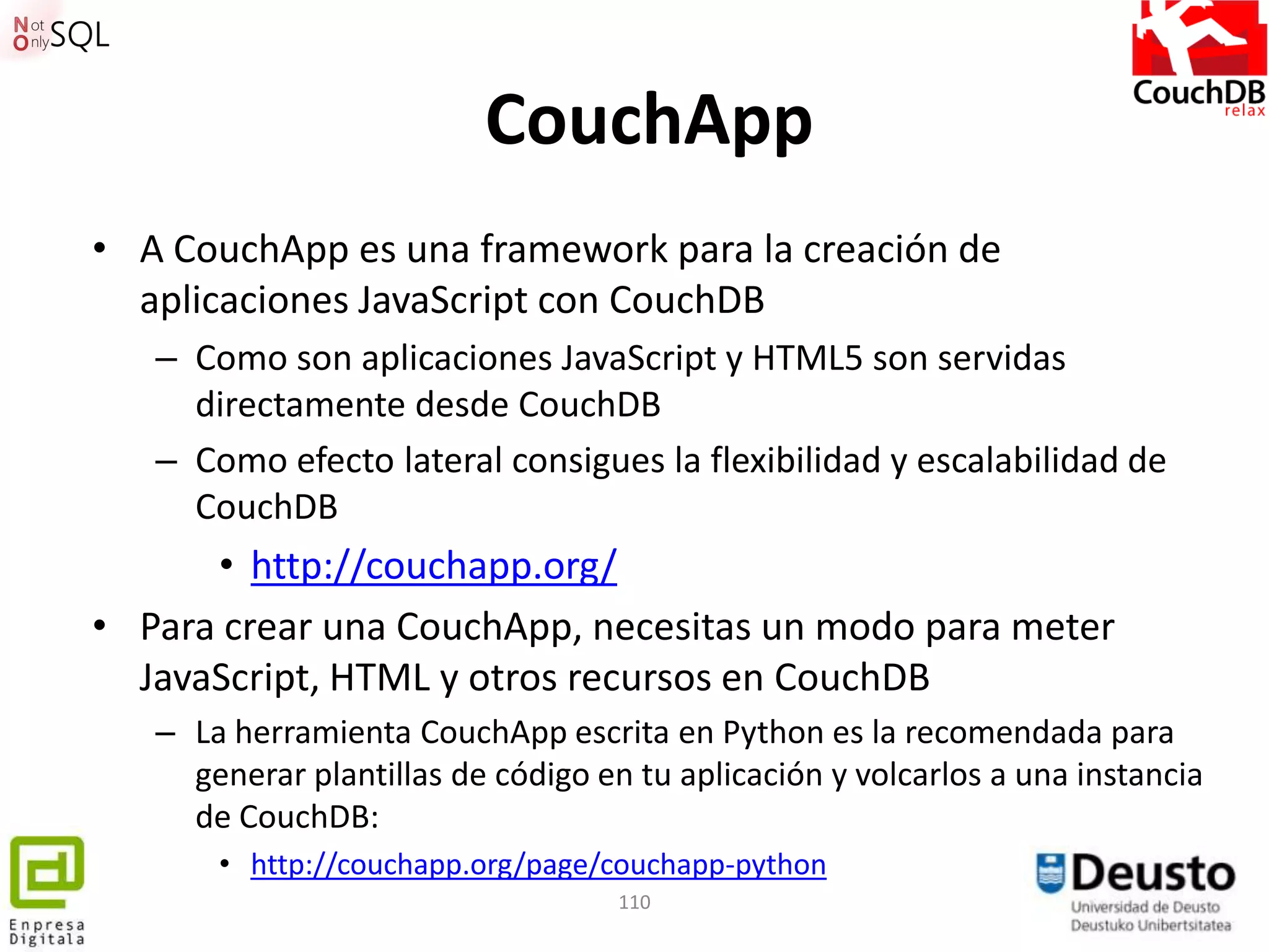 CouchApp
• A CouchApp es una framework para la creación de
  aplicaciones JavaScript con CouchDB
   – Como son aplicaciones JavaScript y HTML5 son servidas
     directamente desde CouchDB
   – Como efecto lateral consigues la flexibilidad y escalabilidad de
     CouchDB
      • http://couchapp.org/
• Para crear una CouchApp, necesitas un modo para meter
  JavaScript, HTML y otros recursos en CouchDB
   – La herramienta CouchApp escrita en Python es la recomendada para
     generar plantillas de código en tu aplicación y volcarlos a una instancia
     de CouchDB:
       • http://couchapp.org/page/couchapp-python
                                    110
 