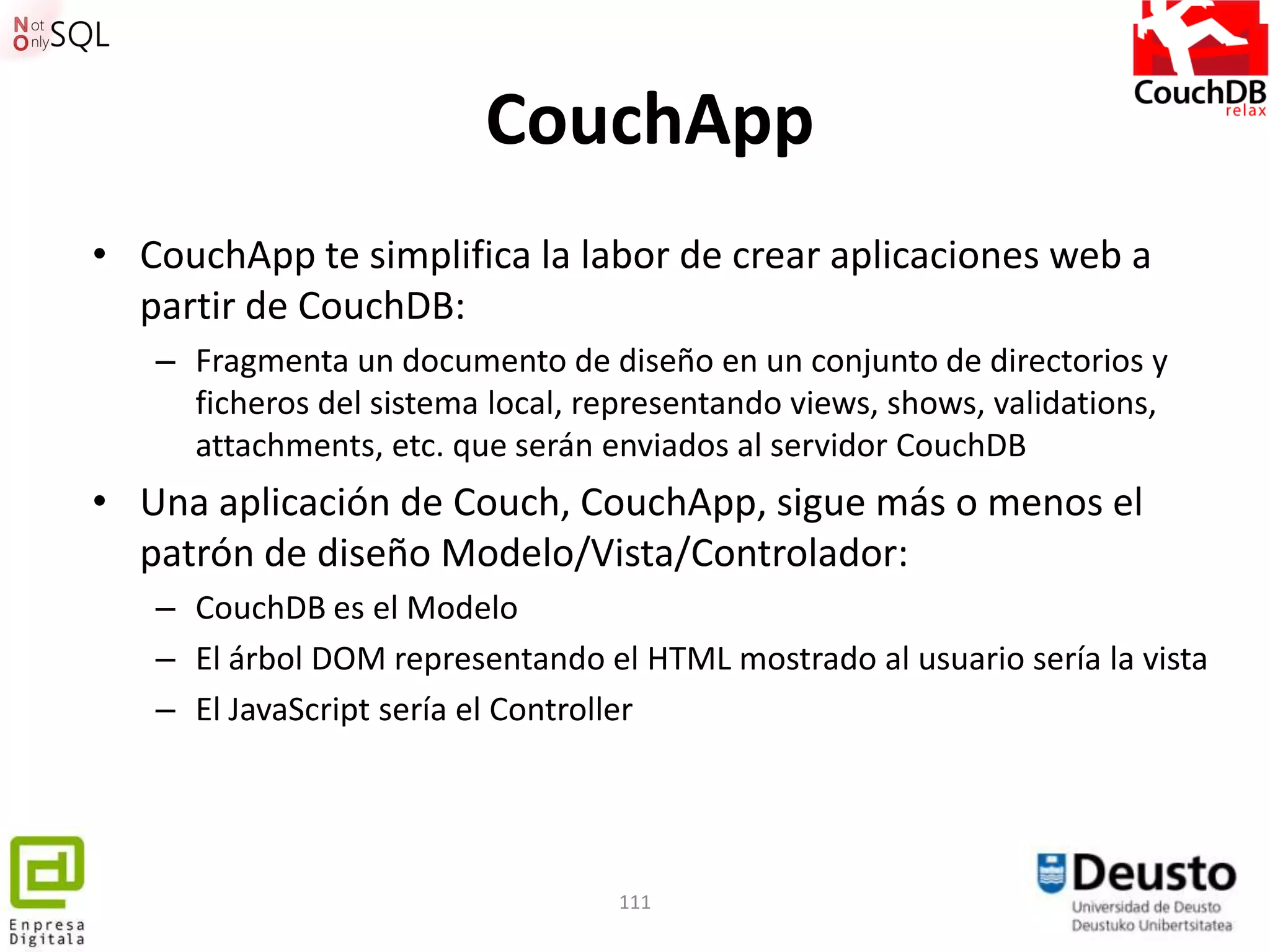 CouchApp
• CouchApp te simplifica la labor de crear aplicaciones web a
  partir de CouchDB:
   – Fragmenta un documento de diseño en un conjunto de directorios y
     ficheros del sistema local, representando views, shows, validations,
     attachments, etc. que serán enviados al servidor CouchDB
• Una aplicación de Couch, CouchApp, sigue más o menos el
  patrón de diseño Modelo/Vista/Controlador:
   – CouchDB es el Modelo
   – El árbol DOM representando el HTML mostrado al usuario sería la vista
   – El JavaScript sería el Controller




                                   111
 