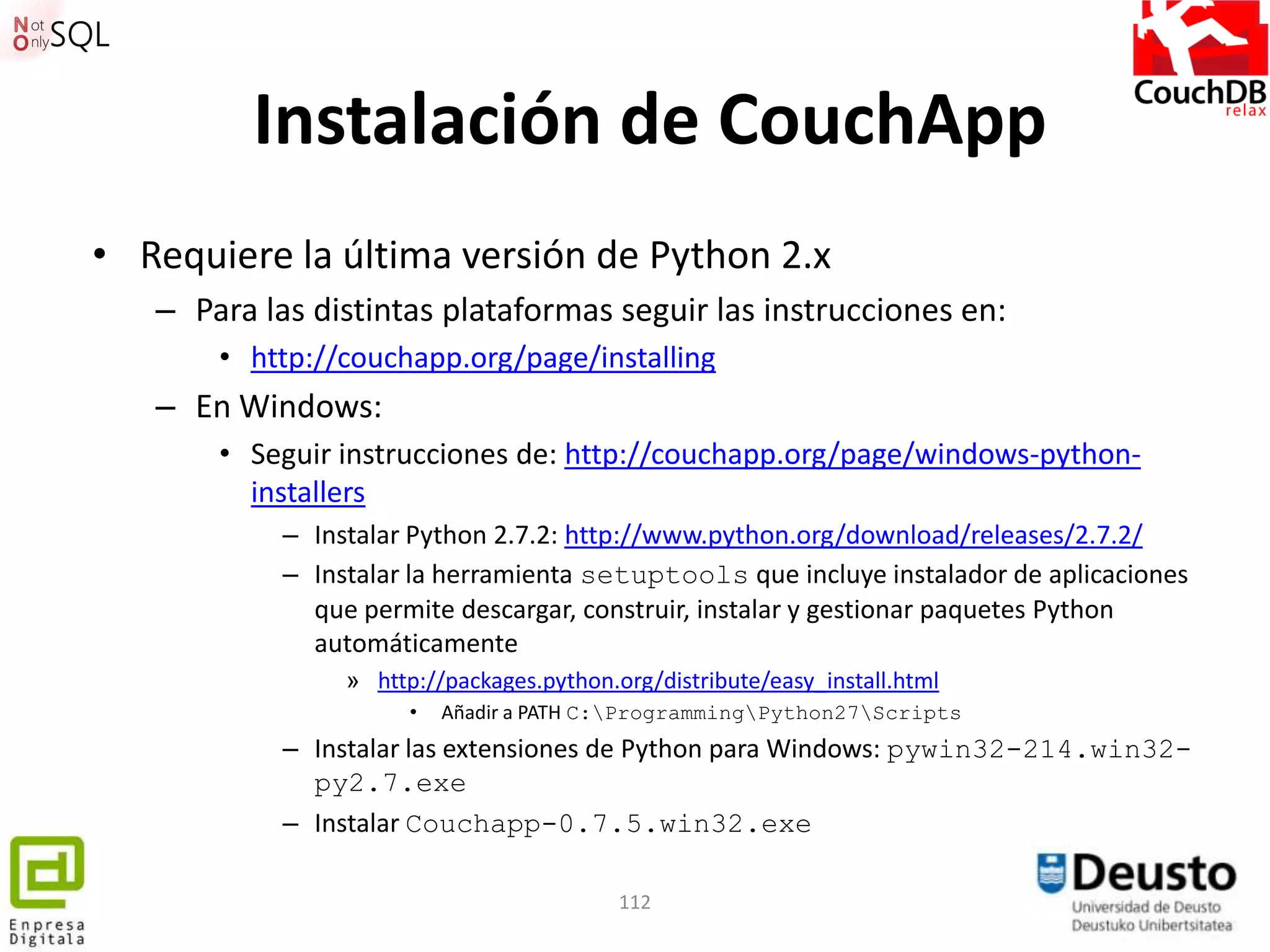Instalación de CouchApp
• Requiere la última versión de Python 2.x
   – Para las distintas plataformas seguir las instrucciones en:
       • http://couchapp.org/page/installing
   – En Windows:
       • Seguir instrucciones de: http://couchapp.org/page/windows-python-
         installers
            – Instalar Python 2.7.2: http://www.python.org/download/releases/2.7.2/
            – Instalar la herramienta setuptools que incluye instalador de aplicaciones
              que permite descargar, construir, instalar y gestionar paquetes Python
              automáticamente
                 » http://packages.python.org/distribute/easy_install.html
                       •   Añadir a PATH C:ProgrammingPython27Scripts
            – Instalar las extensiones de Python para Windows: pywin32-214.win32-
              py2.7.exe
            – Instalar Couchapp-0.7.5.win32.exe

                                           112
 