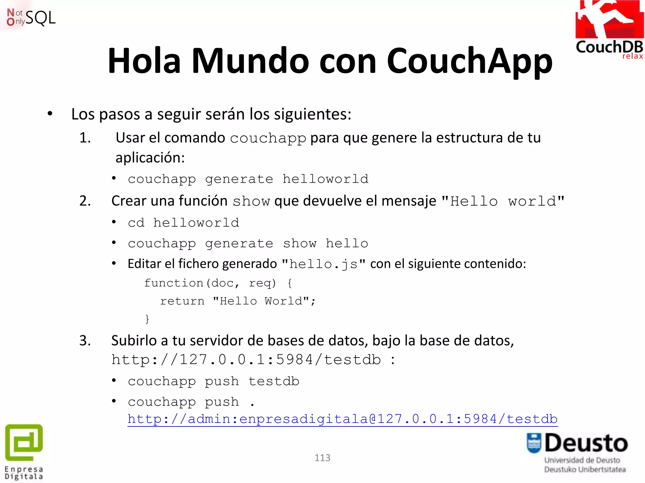 Hola Mundo con CouchApp
• Los pasos a seguir serán los siguientes:
    1.   Usar el comando couchapp para que genere la estructura de tu
         aplicación:
         • couchapp generate helloworld
    2.   Crear una función show que devuelve el mensaje "Hello world"
         • cd helloworld
         • couchapp generate show hello
         • Editar el fichero generado "hello.js" con el siguiente contenido:
              function(doc, req) {
                return "Hello World";
              }
    3.   Subirlo a tu servidor de bases de datos, bajo la base de datos,
         http://127.0.0.1:5984/testdb :
         • couchapp push testdb
         • couchapp push .
           http://admin:enpresadigitala@127.0.0.1:5984/testdb

                                         113
 