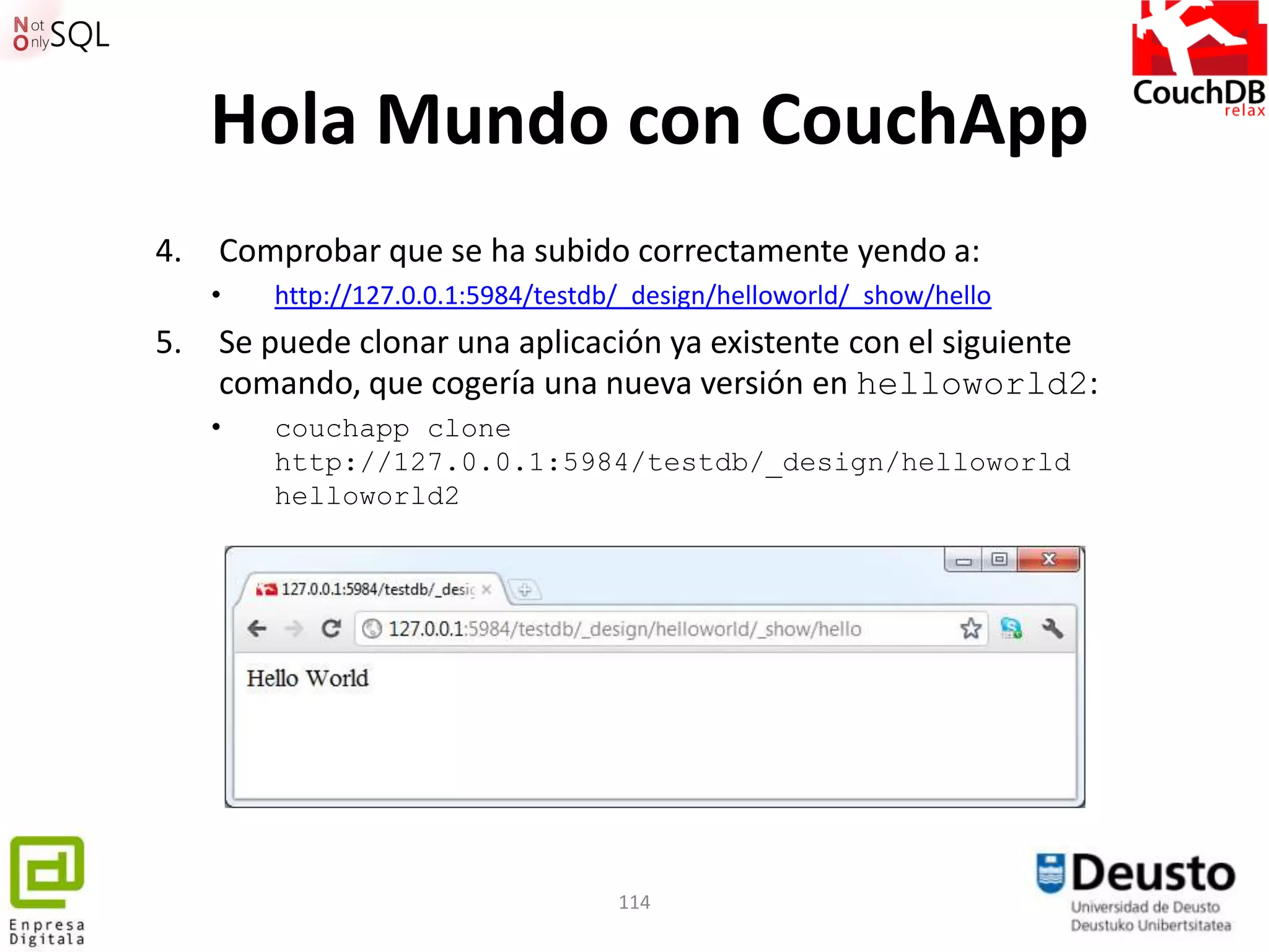 Hola Mundo con CouchApp
4.   Comprobar que se ha subido correctamente yendo a:
     •   http://127.0.0.1:5984/testdb/_design/helloworld/_show/hello
5.   Se puede clonar una aplicación ya existente con el siguiente
     comando, que cogería una nueva versión en helloworld2:
     •   couchapp clone
         http://127.0.0.1:5984/testdb/_design/helloworld
         helloworld2




                                     114
 