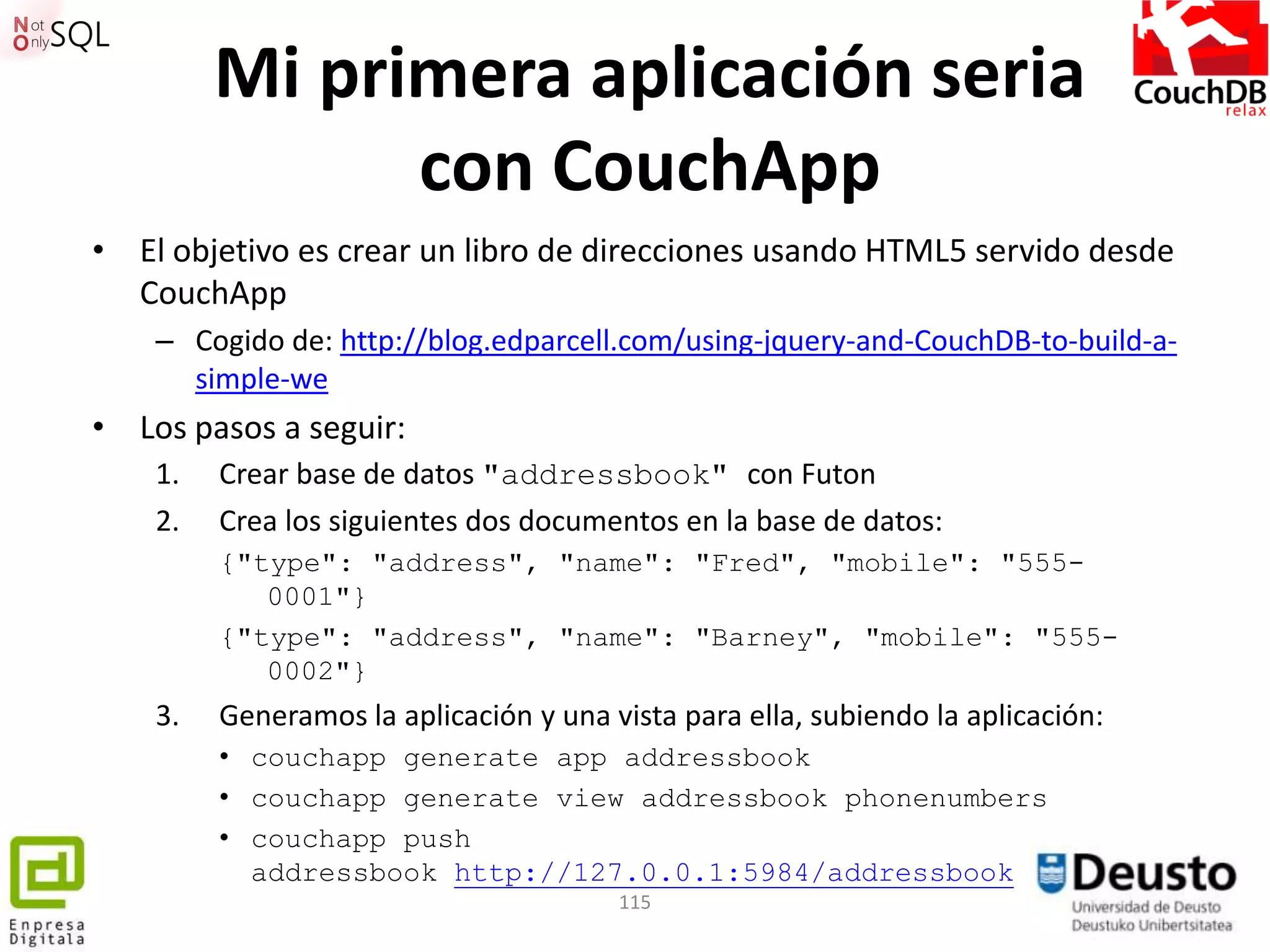 Mi primera aplicación seria
               con CouchApp
• El objetivo es crear un libro de direcciones usando HTML5 servido desde
  CouchApp
    – Cogido de: http://blog.edparcell.com/using-jquery-and-CouchDB-to-build-a-
      simple-we
• Los pasos a seguir:
    1.   Crear base de datos "addressbook" con Futon
    2.   Crea los siguientes dos documentos en la base de datos:
         {"type": "address", "name": "Fred", "mobile": "555-
            0001"}
         {"type": "address", "name": "Barney", "mobile": "555-
            0002"}
    3.   Generamos la aplicación y una vista para ella, subiendo la aplicación:
         • couchapp generate app addressbook
         • couchapp generate view addressbook phonenumbers
         • couchapp push
           addressbook http://127.0.0.1:5984/addressbook
                                        115
 