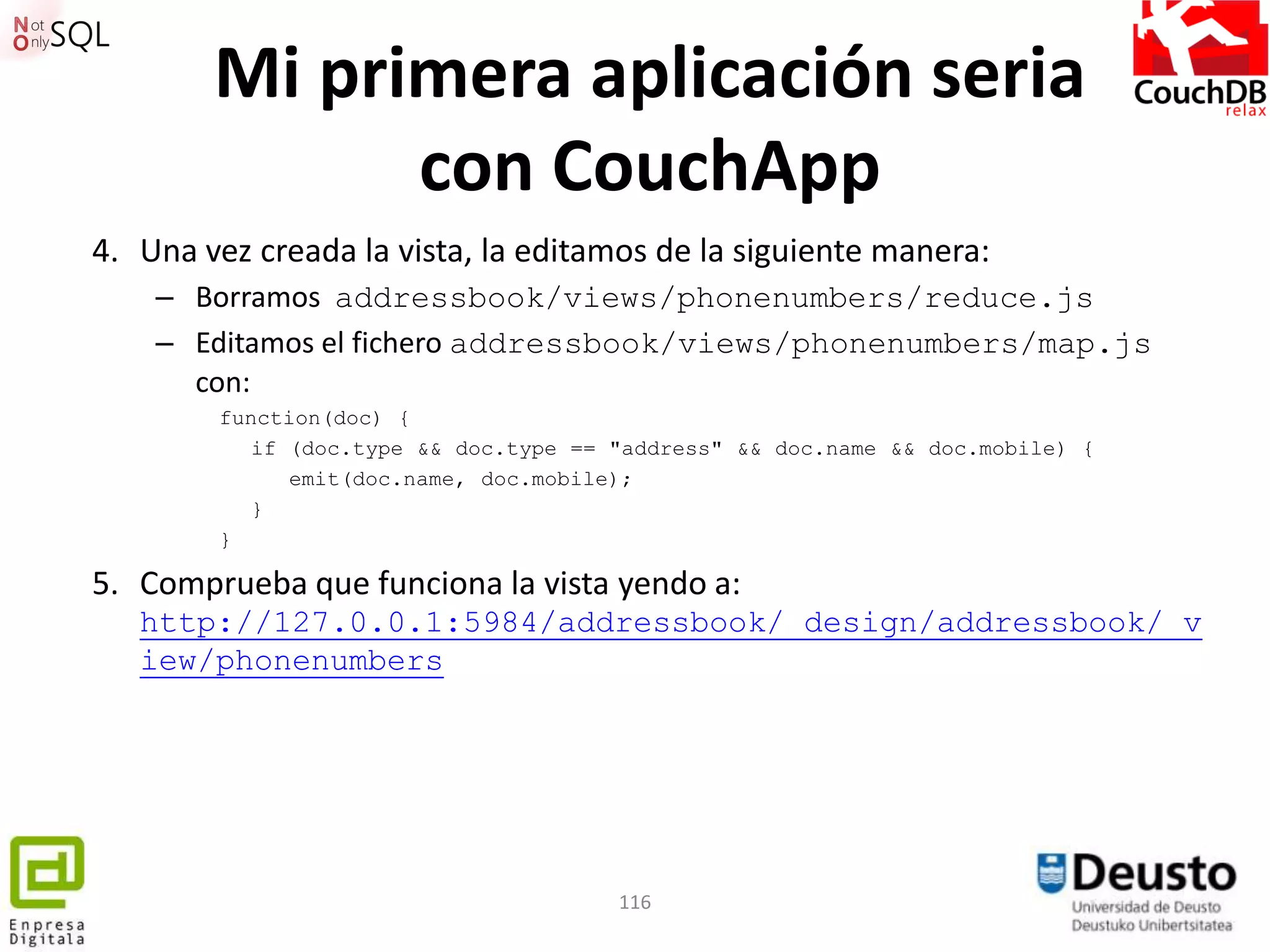 Mi primera aplicación seria
              con CouchApp
4. Una vez creada la vista, la editamos de la siguiente manera:
    – Borramos addressbook/views/phonenumbers/reduce.js
    – Editamos el fichero addressbook/views/phonenumbers/map.js
      con:
        function(doc) {
           if (doc.type && doc.type == "address" && doc.name && doc.mobile) {
              emit(doc.name, doc.mobile);
           }
        }

5. Comprueba que funciona la vista yendo a:
   http://127.0.0.1:5984/addressbook/_design/addressbook/_v
   iew/phonenumbers




                                       116
 