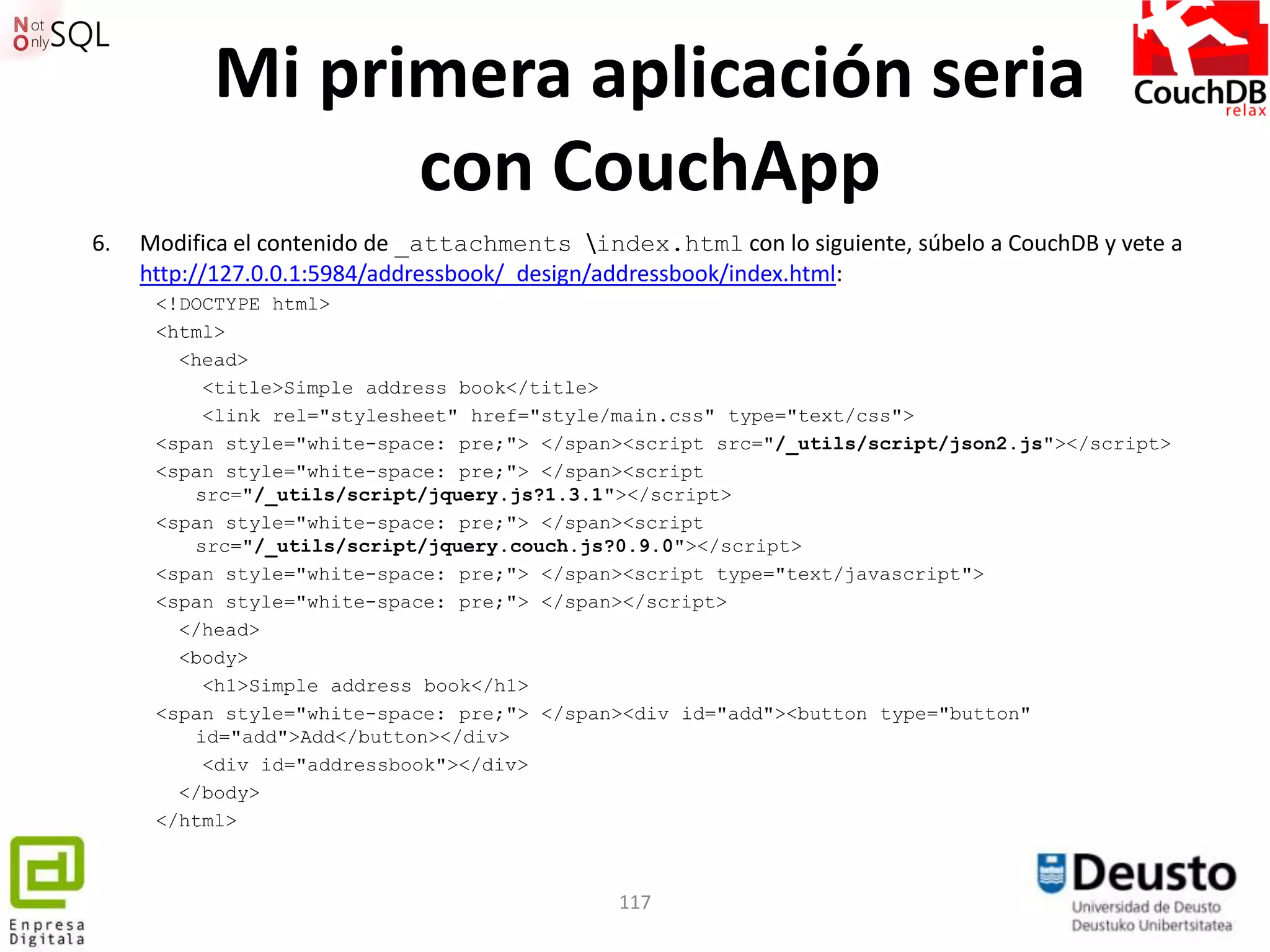 Mi primera aplicación seria
                 con CouchApp
6.   Modifica el contenido de _attachments index.html con lo siguiente, súbelo a CouchDB y vete a
     http://127.0.0.1:5984/addressbook/_design/addressbook/index.html:
      <!DOCTYPE html>
      <html>
        <head>
          <title>Simple address book</title>
          <link rel="stylesheet" href="style/main.css" type="text/css">
      <span style="white-space: pre;"> </span><script src="/_utils/script/json2.js"></script>
      <span style="white-space: pre;"> </span><script
         src="/_utils/script/jquery.js?1.3.1"></script>
      <span style="white-space: pre;"> </span><script
         src="/_utils/script/jquery.couch.js?0.9.0"></script>
      <span style="white-space: pre;"> </span><script type="text/javascript">
      <span style="white-space: pre;"> </span></script>
        </head>
        <body>
          <h1>Simple address book</h1>
      <span style="white-space: pre;"> </span><div id="add"><button type="button"
         id="add">Add</button></div>
          <div id="addressbook"></div>
        </body>
      </html>



                                               117
 