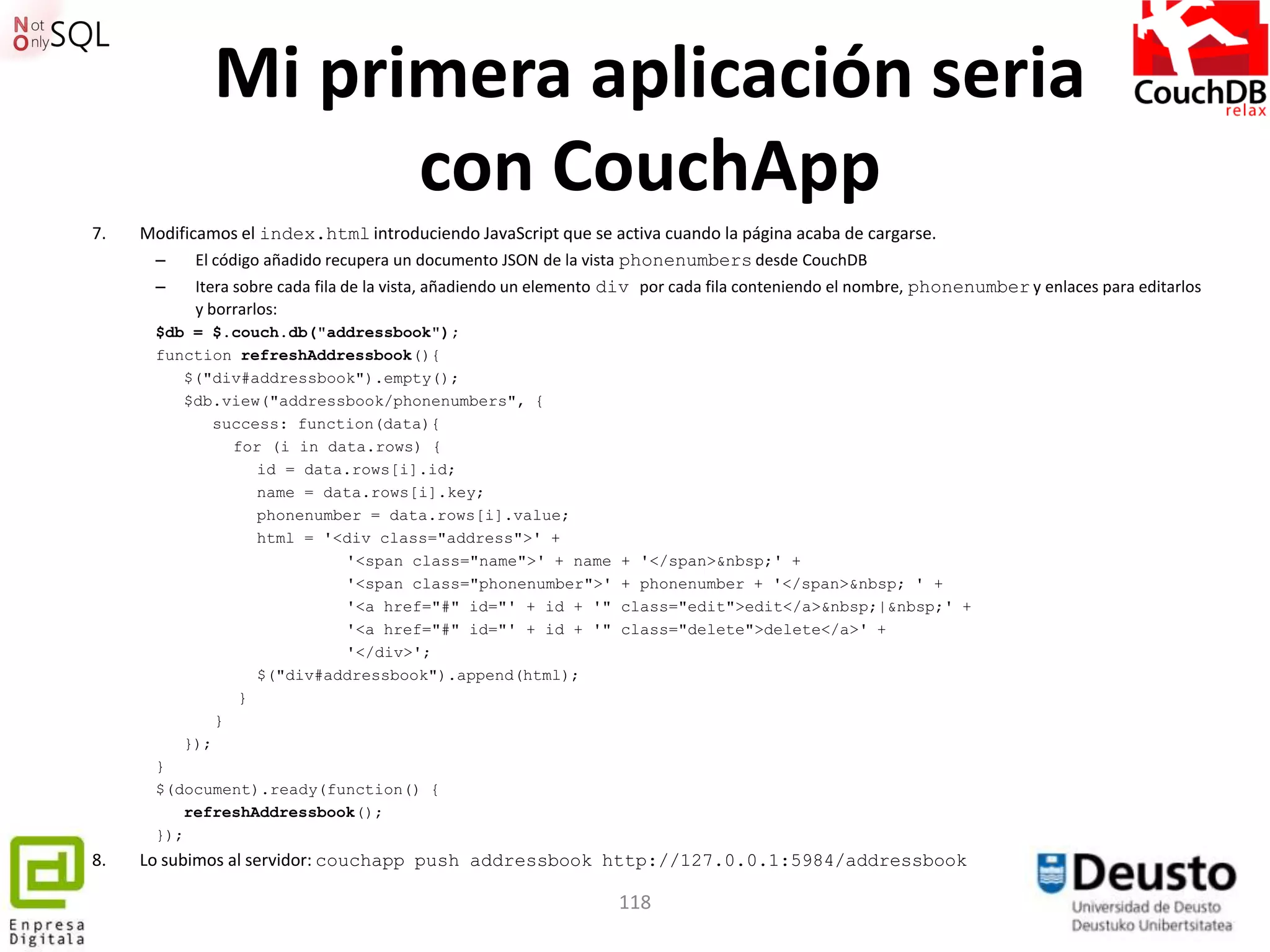 Mi primera aplicación seria
                    con CouchApp
7.   Modificamos el index.html introduciendo JavaScript que se activa cuando la página acaba de cargarse.
      –     El código añadido recupera un documento JSON de la vista phonenumbers desde CouchDB
      –     Itera sobre cada fila de la vista, añadiendo un elemento div por cada fila conteniendo el nombre, phonenumber y enlaces para editarlos
            y borrarlos:
       $db = $.couch.db("addressbook");
       function refreshAddressbook(){
          $("div#addressbook").empty();
          $db.view("addressbook/phonenumbers", {
             success: function(data){
                for (i in data.rows) {
                   id = data.rows[i].id;
                   name = data.rows[i].key;
                   phonenumber = data.rows[i].value;
                   html = '<div class="address">' +
                            '<span class="name">' + name            + '</span>&nbsp;' +
                            '<span class="phonenumber">'            + phonenumber + '</span>&nbsp; ' +
                            '<a href="#" id="' + id + '"            class="edit">edit</a>&nbsp;|&nbsp;' +
                            '<a href="#" id="' + id + '"            class="delete">delete</a>' +
                            '</div>';
                   $("div#addressbook").append(html);
                 }
              }
          });
       }
       $(document).ready(function() {
          refreshAddressbook();
       });
8.   Lo subimos al servidor: couchapp push addressbook http://127.0.0.1:5984/addressbook

                                                                    118
 