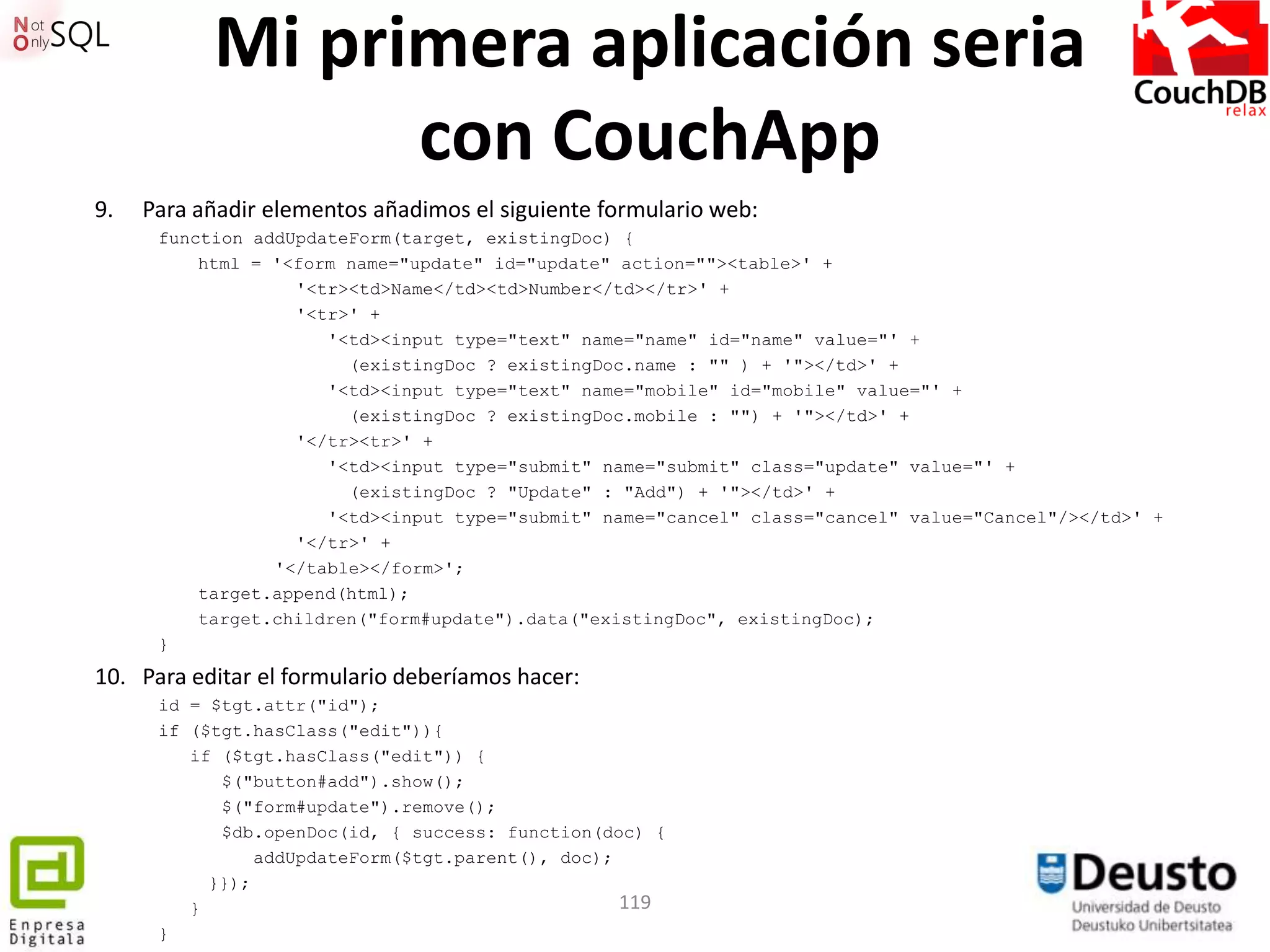 Mi primera aplicación seria
                 con CouchApp
9.   Para añadir elementos añadimos el siguiente formulario web:
      function addUpdateForm(target, existingDoc) {
          html = '<form name="update" id="update" action=""><table>' +
                   '<tr><td>Name</td><td>Number</td></tr>' +
                   '<tr>' +
                      '<td><input type="text" name="name" id="name" value="' +
                        (existingDoc ? existingDoc.name : "" ) + '"></td>' +
                      '<td><input type="text" name="mobile" id="mobile" value="' +
                        (existingDoc ? existingDoc.mobile : "") + '"></td>' +
                   '</tr><tr>' +
                      '<td><input type="submit" name="submit" class="update" value="' +
                        (existingDoc ? "Update" : "Add") + '"></td>' +
                      '<td><input type="submit" name="cancel" class="cancel" value="Cancel"/></td>' +
                   '</tr>' +
                 '</table></form>';
          target.append(html);
          target.children("form#update").data("existingDoc", existingDoc);
      }
10. Para editar el formulario deberíamos hacer:
      id = $tgt.attr("id");
      if ($tgt.hasClass("edit")){
         if ($tgt.hasClass("edit")) {
            $("button#add").show();
            $("form#update").remove();
            $db.openDoc(id, { success: function(doc) {
                addUpdateForm($tgt.parent(), doc);
           }});
         }                                         119
      }
 