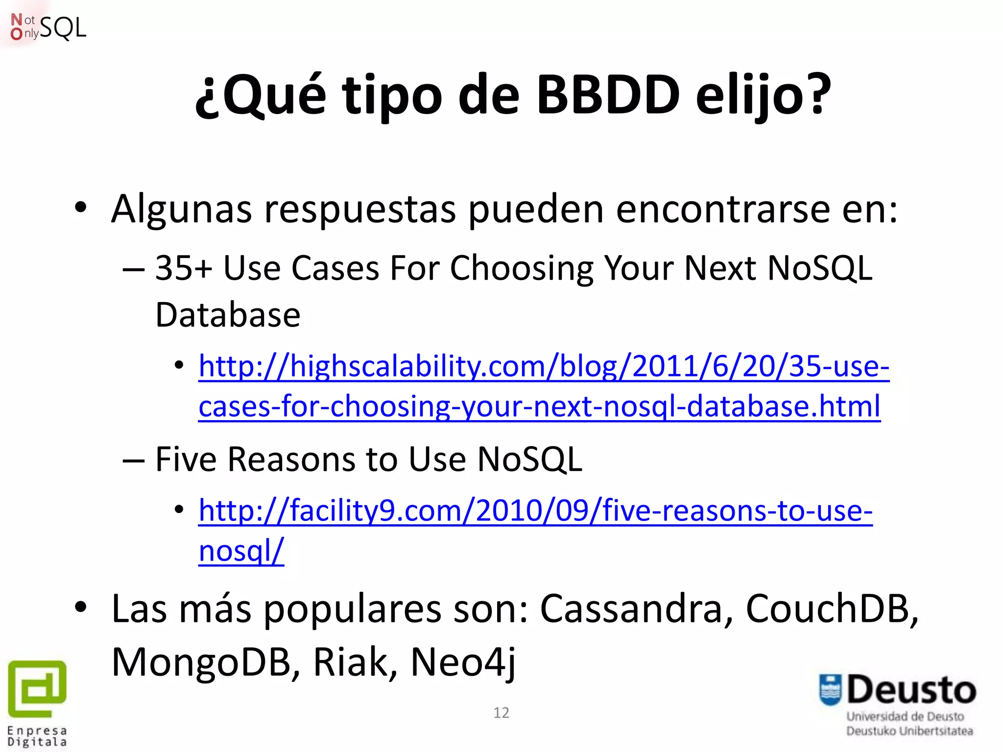 ¿Qué tipo de BBDD elijo?
• Algunas respuestas pueden encontrarse en:
  – 35+ Use Cases For Choosing Your Next NoSQL
    Database
     • http://highscalability.com/blog/2011/6/20/35-use-
       cases-for-choosing-your-next-nosql-database.html
  – Five Reasons to Use NoSQL
     • http://facility9.com/2010/09/five-reasons-to-use-
       nosql/
• Las más populares son: Cassandra, CouchDB,
  MongoDB, Riak, Neo4j
                            12
 