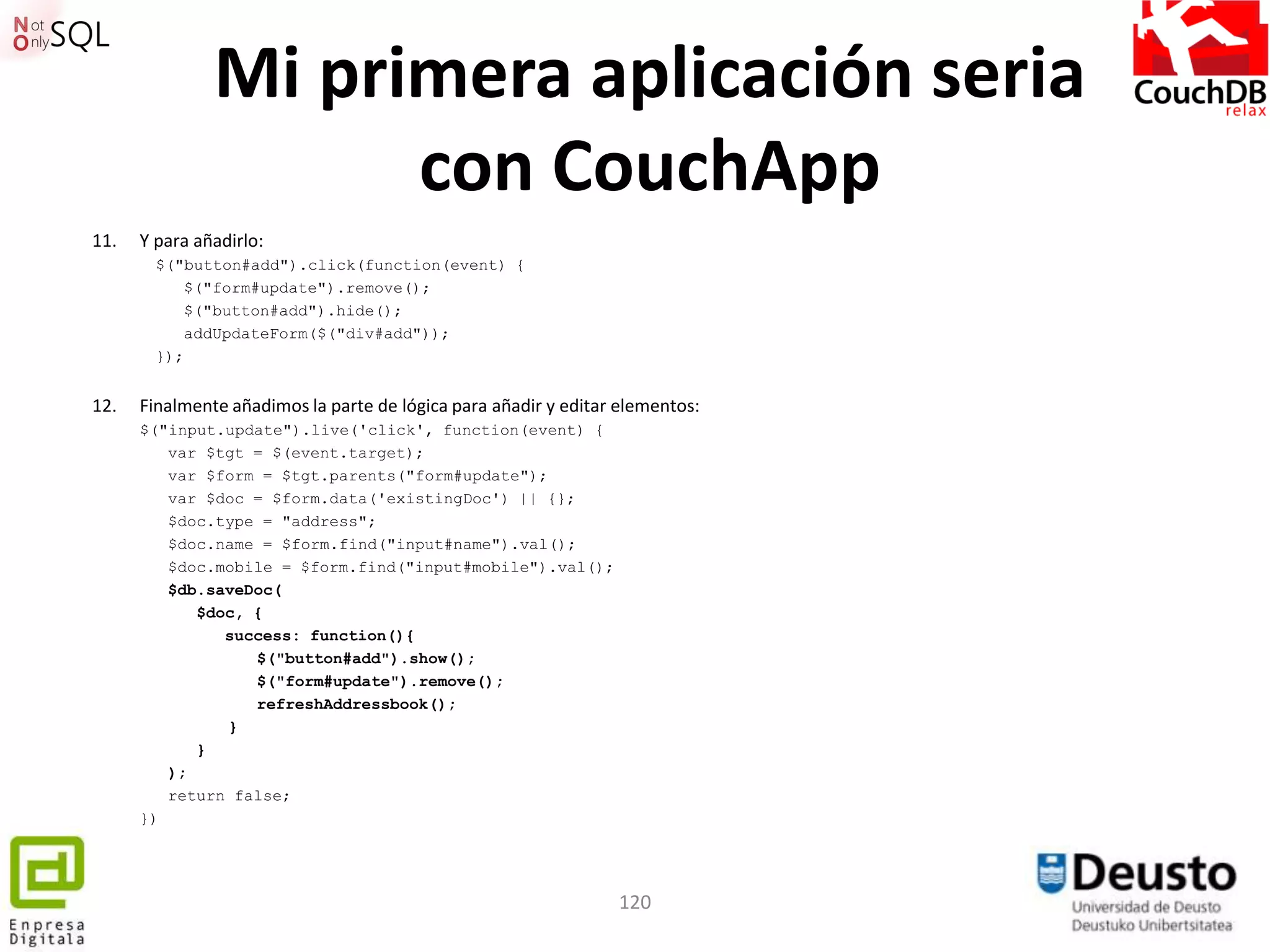 Mi primera aplicación seria
                     con CouchApp
11.   Y para añadirlo:
        $("button#add").click(function(event) {
           $("form#update").remove();
           $("button#add").hide();
           addUpdateForm($("div#add"));
        });


12.   Finalmente añadimos la parte de lógica para añadir y editar elementos:
      $("input.update").live('click', function(event) {
         var $tgt = $(event.target);
         var $form = $tgt.parents("form#update");
         var $doc = $form.data('existingDoc') || {};
         $doc.type = "address";
         $doc.name = $form.find("input#name").val();
         $doc.mobile = $form.find("input#mobile").val();
         $db.saveDoc(
            $doc, {
               success: function(){
                  $("button#add").show();
                  $("form#update").remove();
                  refreshAddressbook();
               }
            }
         );
         return false;
      })




                                                                 120
 