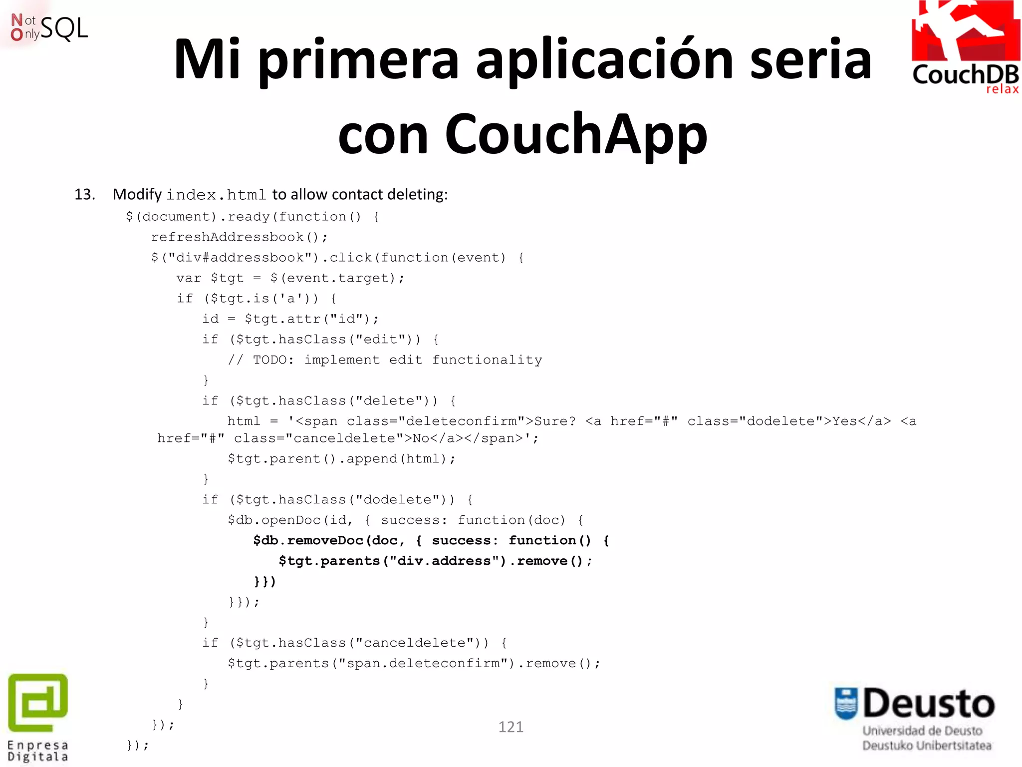Mi primera aplicación seria
                  con CouchApp
13. Modify index.html to allow contact deleting:
      $(document).ready(function() {
         refreshAddressbook();
         $("div#addressbook").click(function(event) {
             var $tgt = $(event.target);
             if ($tgt.is('a')) {
                id = $tgt.attr("id");
                if ($tgt.hasClass("edit")) {
                   // TODO: implement edit functionality
                }
                if ($tgt.hasClass("delete")) {
                   html = '<span class="deleteconfirm">Sure? <a href="#" class="dodelete">Yes</a> <a
          href="#" class="canceldelete">No</a></span>';
                   $tgt.parent().append(html);
                }
                if ($tgt.hasClass("dodelete")) {
                   $db.openDoc(id, { success: function(doc) {
                      $db.removeDoc(doc, { success: function() {
                          $tgt.parents("div.address").remove();
                      }})
                   }});
                }
                if ($tgt.hasClass("canceldelete")) {
                   $tgt.parents("span.deleteconfirm").remove();
                }
             }
         });                                        121
      });
 